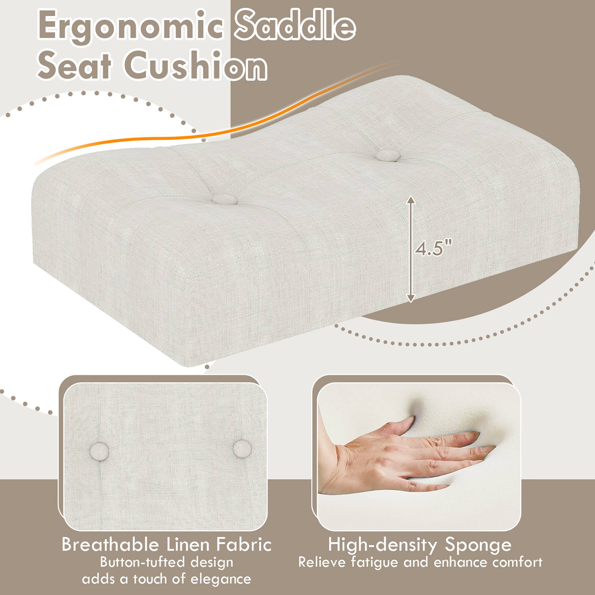 Ergonomic Saddle Seat Cushion

- Breathable Linen Fabric
  - Button-tufted design adds a touch of elegance

- High-density Sponge
  - Relieve fatigue and enhance comfort

4.5"