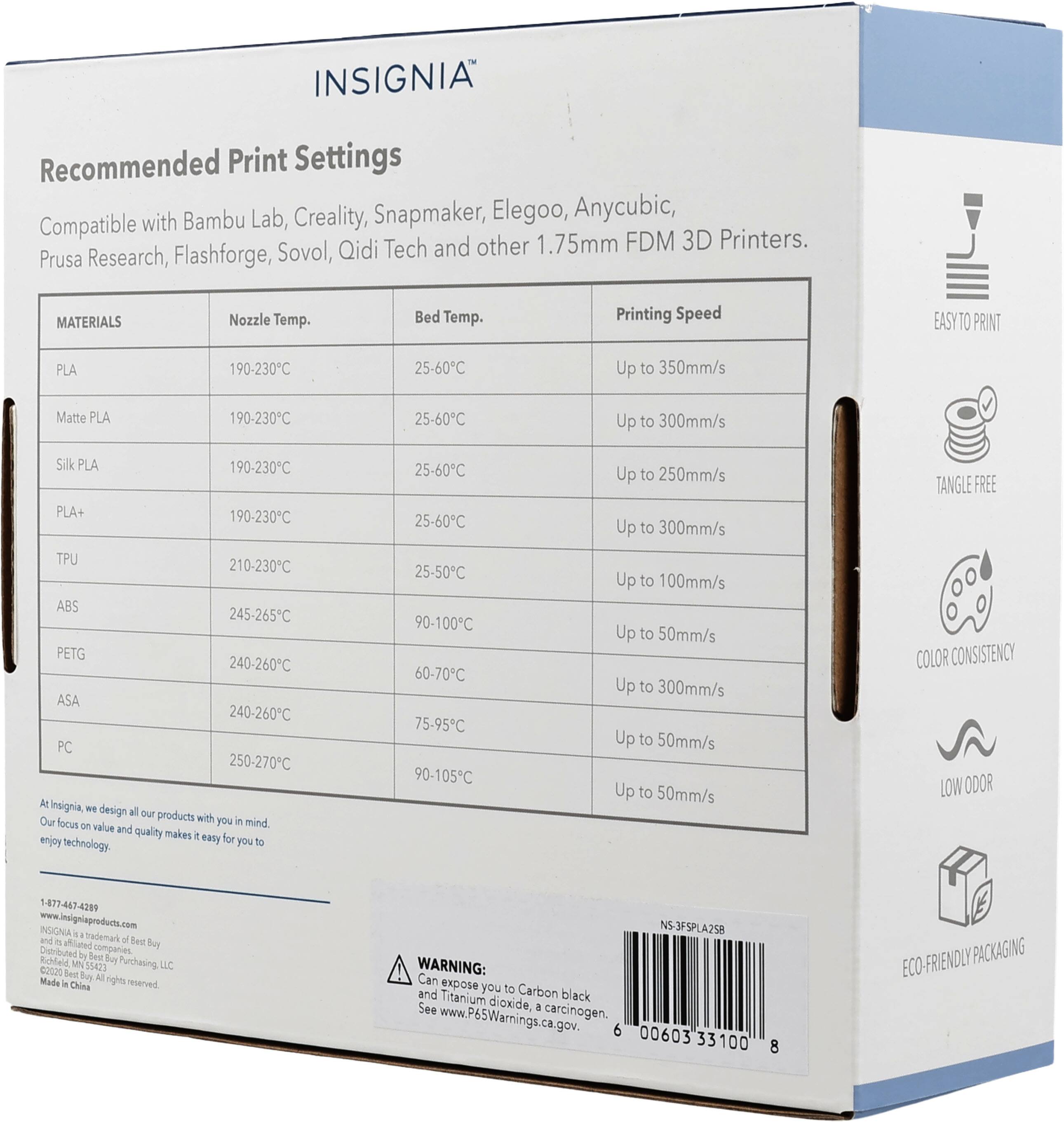 INSIGNIA Recommended Print Settings with Bambu Lab, Creality, Snapmaker, Elegoo, Anycubic, Prusa Research, Flashforge, Sovol, Qidi Tech and other 1.75mm FDM 3D Printers.

MATERIALS | Nozzle Temp. | Bed Temp. | Printing Speed
--- | --- | --- | ---
PLA | 190-230°C | 25-60°C | Up to 350mm/s
Matte PLA | 190-230°C | 25-60°C | Up to 300mm/s
Silk PLA | 190-230°C | 25-60°C | Up to 250mm/s
PLA+ | 190-230°C | 25-60°C | Up to 300mm/s
TPU | 210-230°C | 25-50°C | Up to 100mm/s
ABS | 245-265°C | 90-100°C | Up to 5