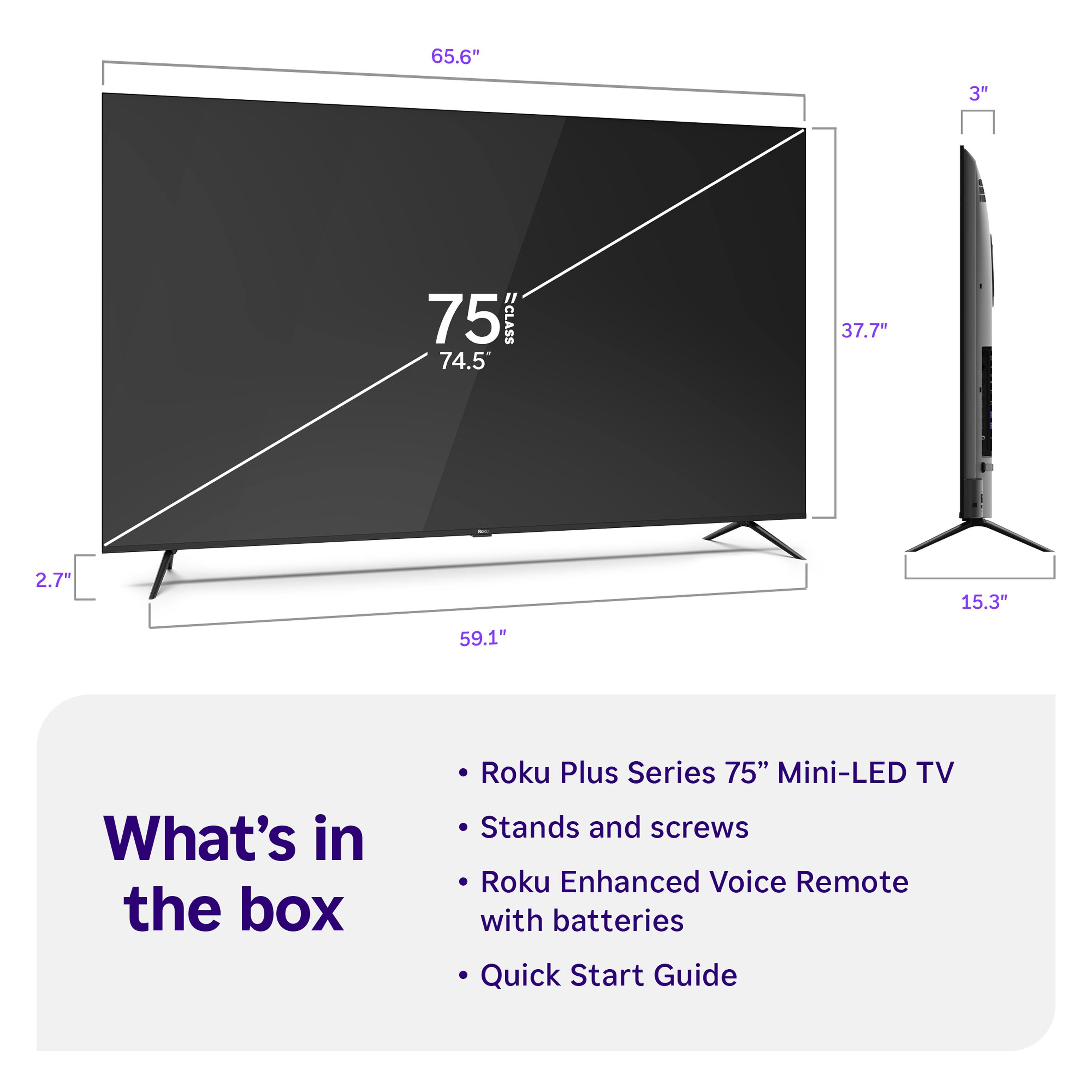 65.6" 3" 75 CLASS 74.5 37.7" 2.7" 15.3" 59.1"

What's in the box
- Roku Plus Series 75" Mini-LED TV
- Stands and screws
- Roku Enhanced Voice Remote with batteries
- Quick Start Guide