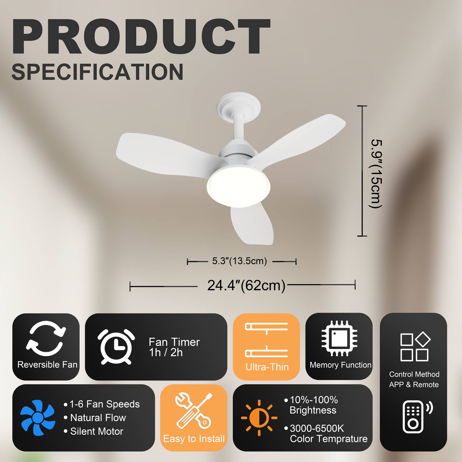 PRODUCT SPECIFICATION

- 5.9" (15cm)
- 5.3" (13.5cm)
- 24.4" (62cm)

Features:
- Reversible Fan
- Fan Timer 1h / 2h
- Ultra-Thin
- Memory Function
- Control Method: APP & Remote
- 1-6 Fan Speeds
- Natural Flow
- Silent Motor
- Easy to Install
- 10%-100% Brightness
- 3000-6500K Color Temperature