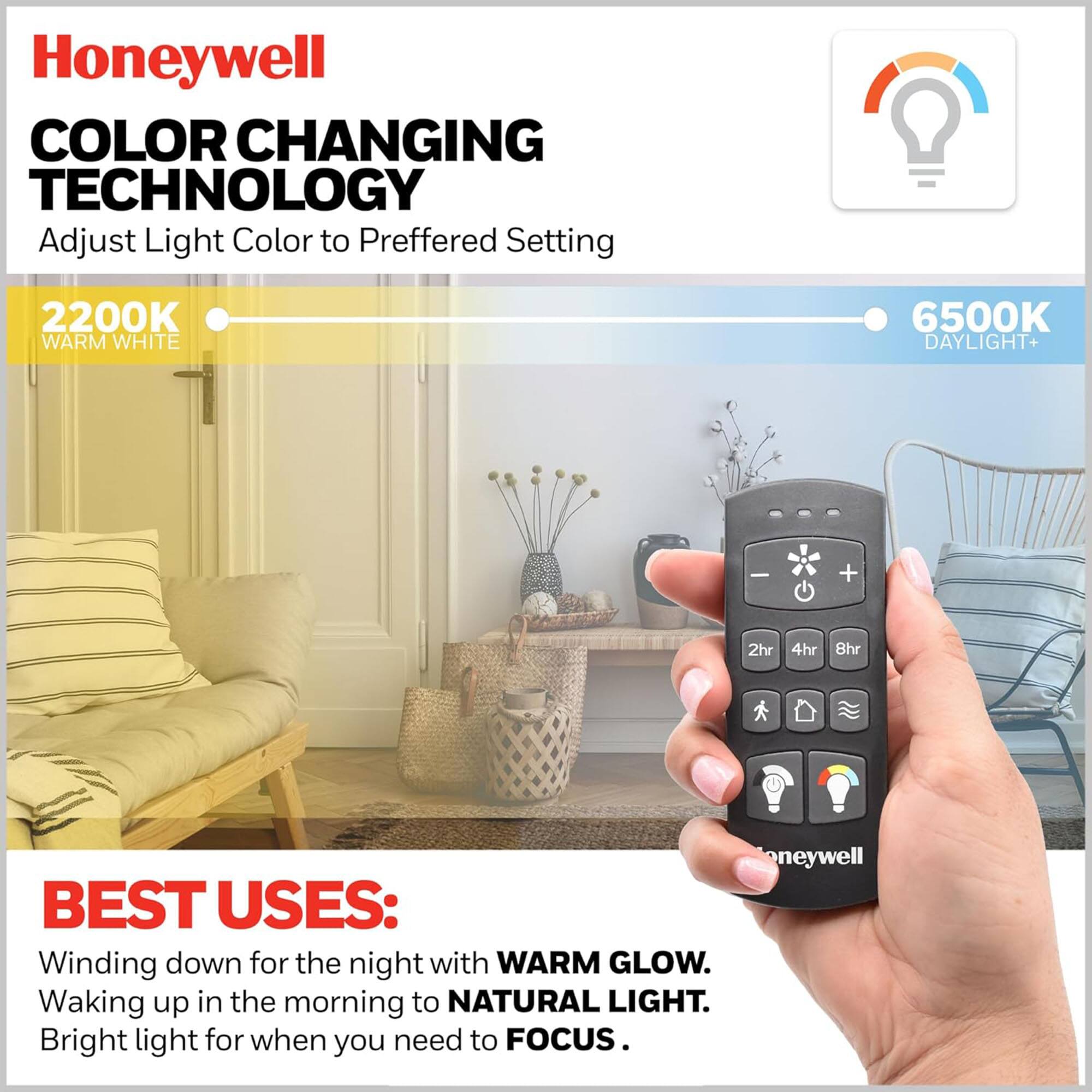 Honeywell COLOR CHANGING TECHNOLOGY  
Adjust Light Color to Preferred Setting  
2200K WARM WHITE  
6500K DAYLIGHT  

BEST USES:  
Winding down for the night with WARM GLOW.  
Waking up in the morning to NATURAL LIGHT.  
Bright light for when you need to FOCUS.
