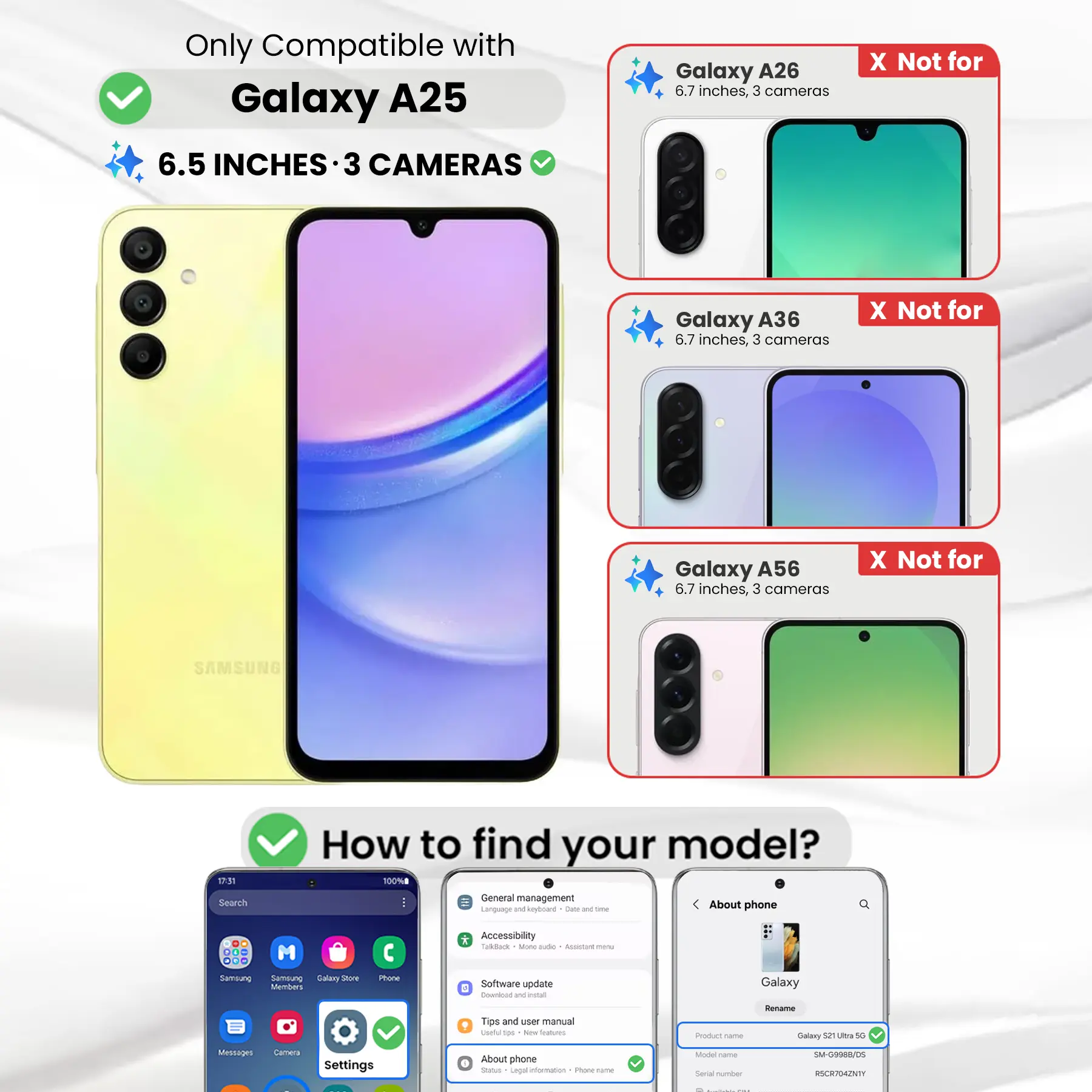 Only Compatible with Galaxy A25  
6.5 INCHES - 3 CAMERAS

Galaxy A26  
6.7 inches, 3 cameras  
X Not for

Galaxy A36  
6.7 inches, 3 cameras  
X Not for

Galaxy A56  
6.7 inches, 3 cameras  
X Not for

SAMSUNG

17:31 Search  
How to find your model?  
100% General management  
Language and Keyboard  
Code DE  
the About phone

Accessibility  
Talkback  
Mone aide  
ALUCIAT  
Samsung  
Samsung Galaxy anox Members  
Phone  
Software update  
Download W estad  
Galaxy  
Rename  
Tips and user manual  
Useful tps  
New SKANDING  
Product Come  
Galaxy 52 Ultra 5G  
Messages  
Camera  
Settings  
About phone  
Status Legal information  
1 Phone-frame  
Model  
Social number  
SM-G998B/DS  
RSCR704ZNTY