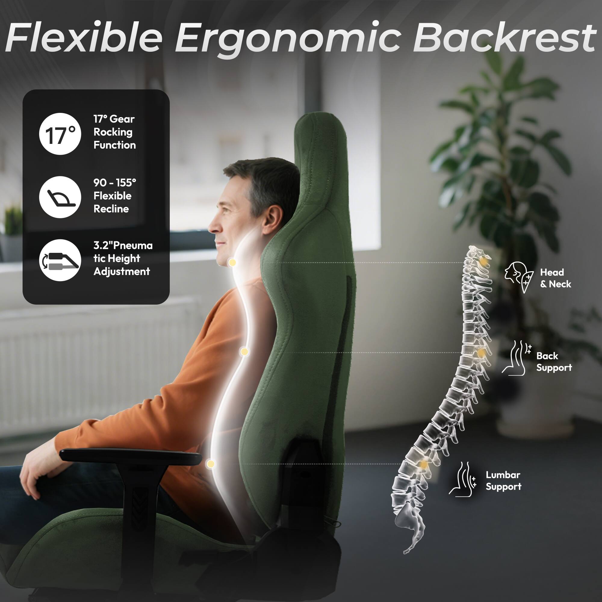 Flexible Ergonomic Backrest

- 17° Gear Rocking Function
- 90 - 155° Flexible Recline
- 3.2" Pneumatic Height Adjustment
- Head & Neck It Back Support
- Lumbar Support