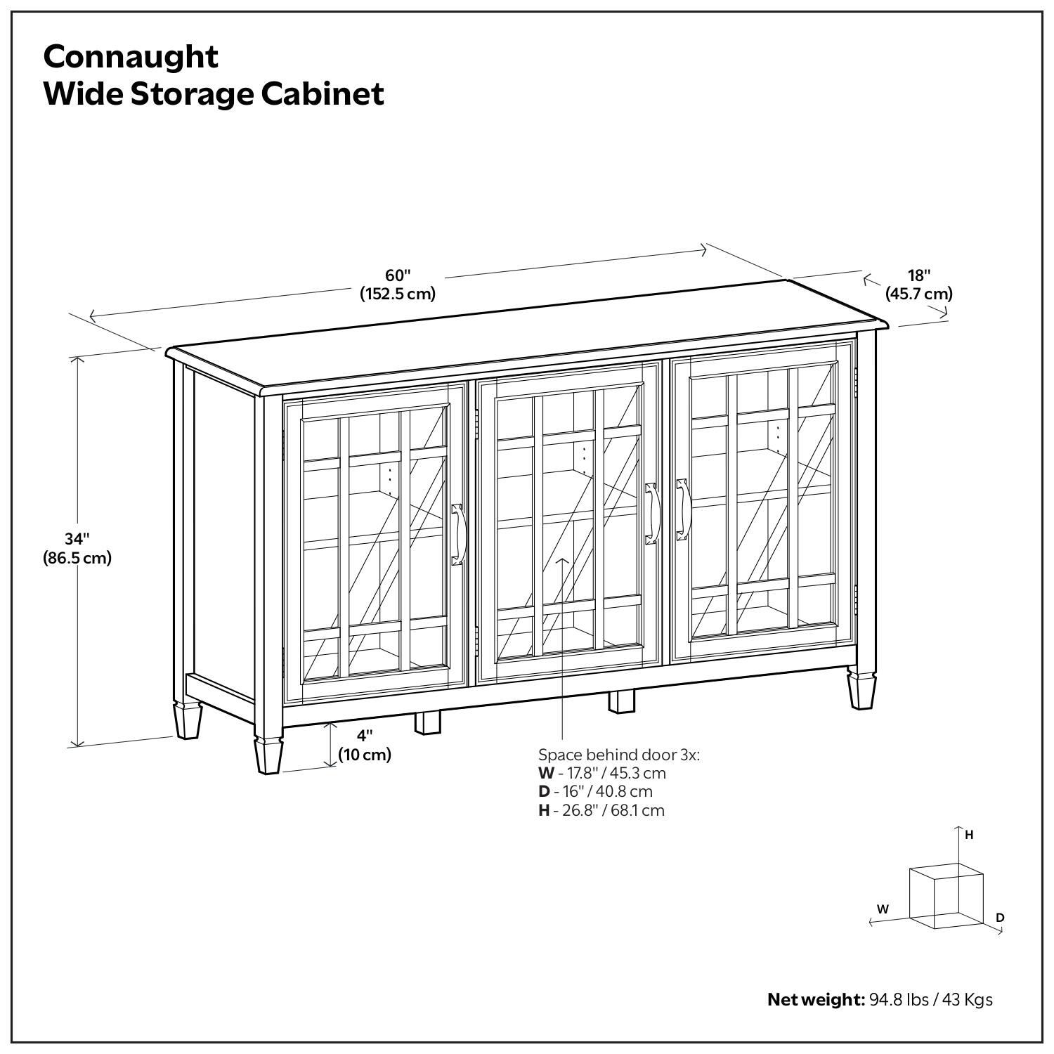 Connaught Wide Storage Cabinet

Dimensions:
- Width: 60" (152.5 cm)
- Depth: 18" (45.7 cm)
- Height: 34" (86.5 cm)
- Space behind door: 4" (10 cm)

Space behind door (3x):
- Width: 17.8" (45.3 cm)
- Depth: 16" (40.8 cm)
- Height: 26.8" (68.1 cm)

Net weight: 94.8 lbs (43 kg)
