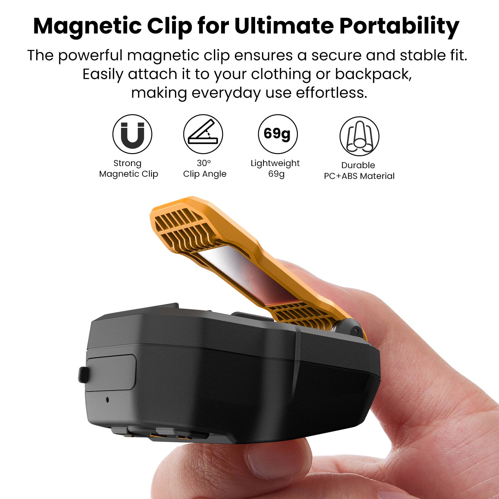 Magnetic Clip for Ultimate Portability

The powerful magnetic clip ensures a secure and stable fit. Easily attach it to your clothing or backpack, making everyday use effortless.

- Strong Magnetic Clip
- Clip Angle 30°
- Lightweight 69g
- Durable PC+ABS Material