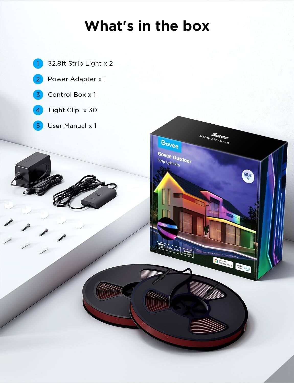 What's in the box

1. 32.8ft Strip Light x 2  
2. Power Adapter x 1  
3. Control Box x 1  
4. Light Clip x 30  
5. User Manual x 1  

Govee Outdoor  
Strip Light Pro  
65.6 FT  

Govee  
Making Life Smarter