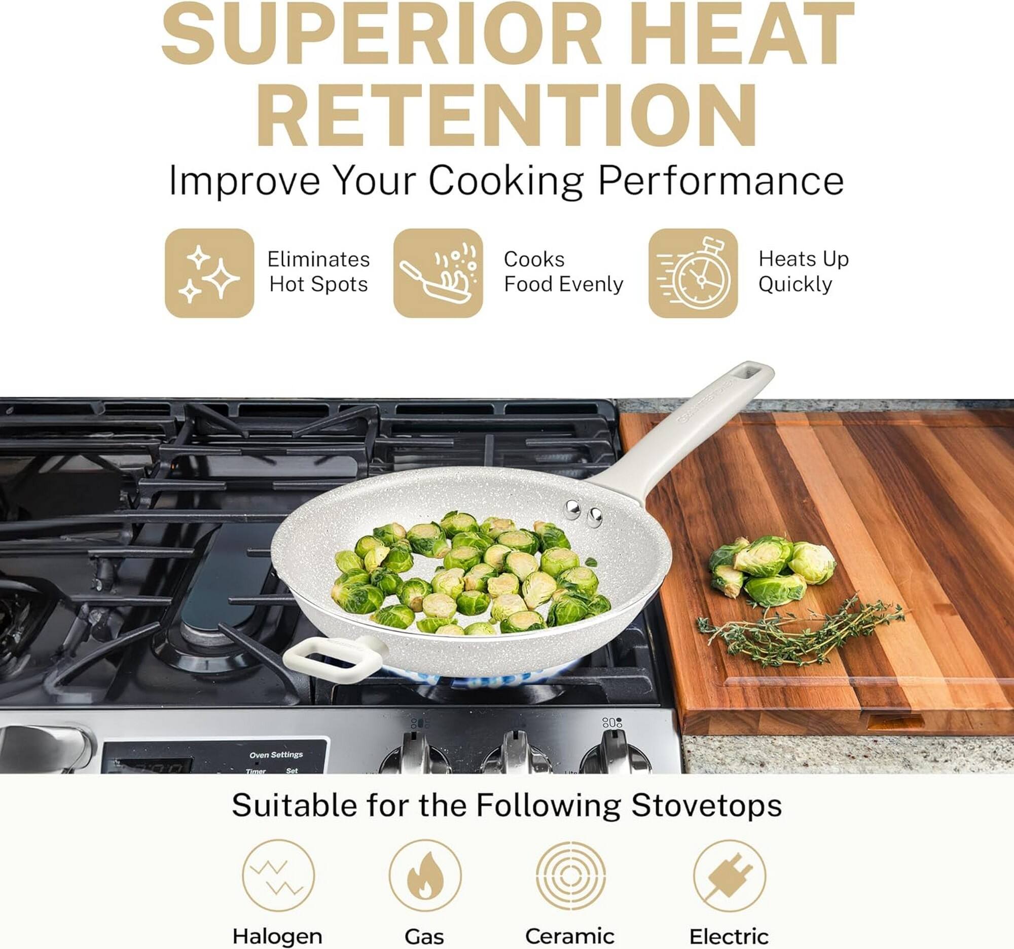 SUPERIOR HEAT RETENTION

Improve Your Cooking Performance

- Eliminates Hot Spots
- Cooks Food Evenly
- Heats Up Quickly

Suitable for the Following Stovetops

- Halogen
- Gas
- Ceramic
- Electric