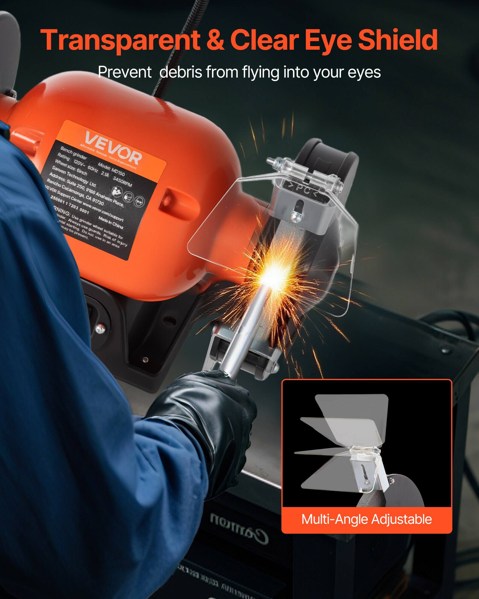 Transparent & Clear Eye Shield  
Prevent debris from flying into your eyes  

Bench grinder  
Rating: 120V-60Hz  
Model: MD150  
Wheel size: 150mm  
Wheel speed: 3450RPM  
Address: 2569, 9106 Anahelm 250681  
Support: Cucamonga, CA 91730  
Place: 7263  
www.vevor.com/support  
Made in China  

Multi-Angle Adjustable