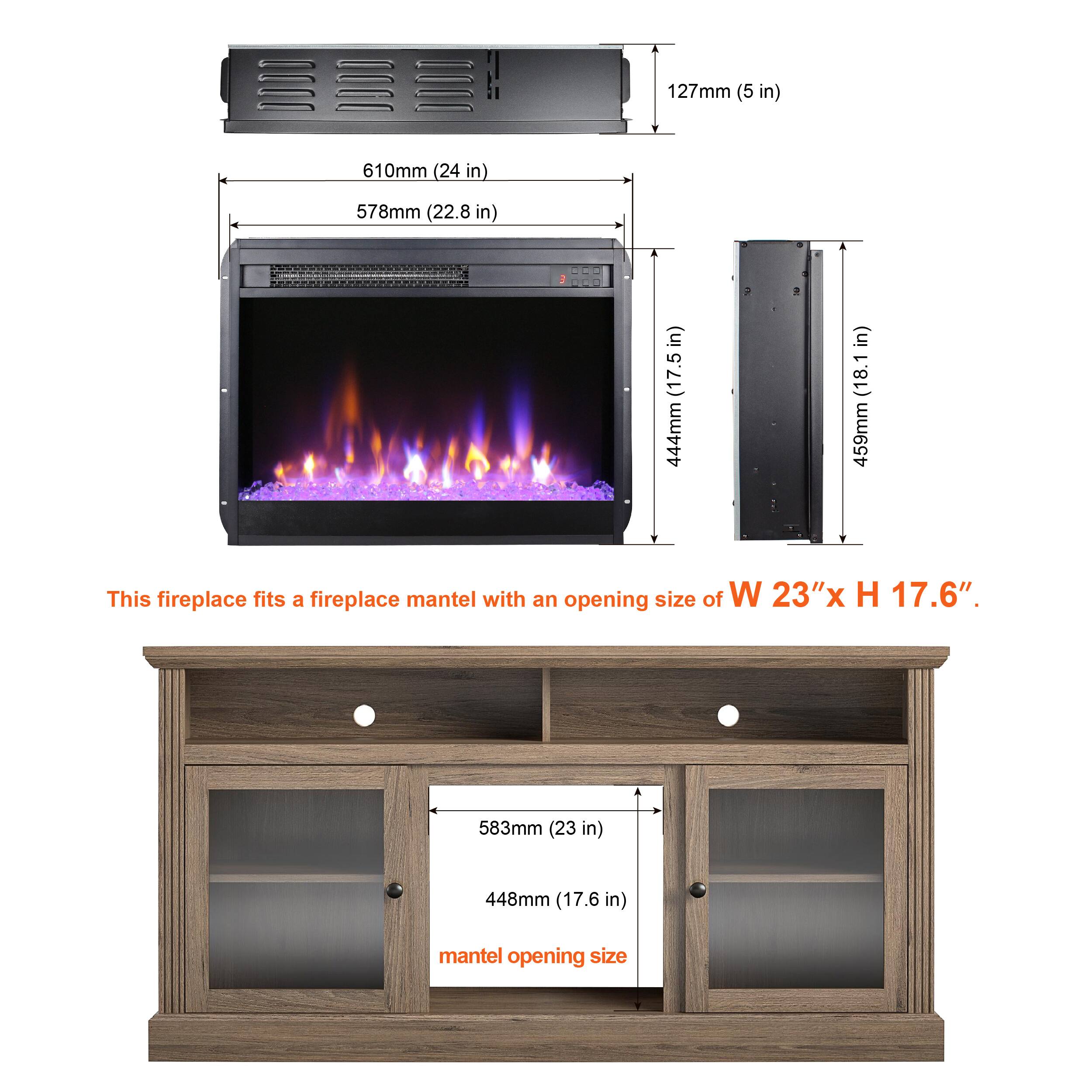 This fireplace fits a fireplace mantel with an opening size of W 23" x H 17.6".

- 127mm (5 in)
- 610mm (24 in)
- 578mm (22.8 in)
- 444mm (17.5 in)
- 459mm (18.1 in)

Mantel opening size:
- 583mm (23 in)
- 448mm (17.6 in)