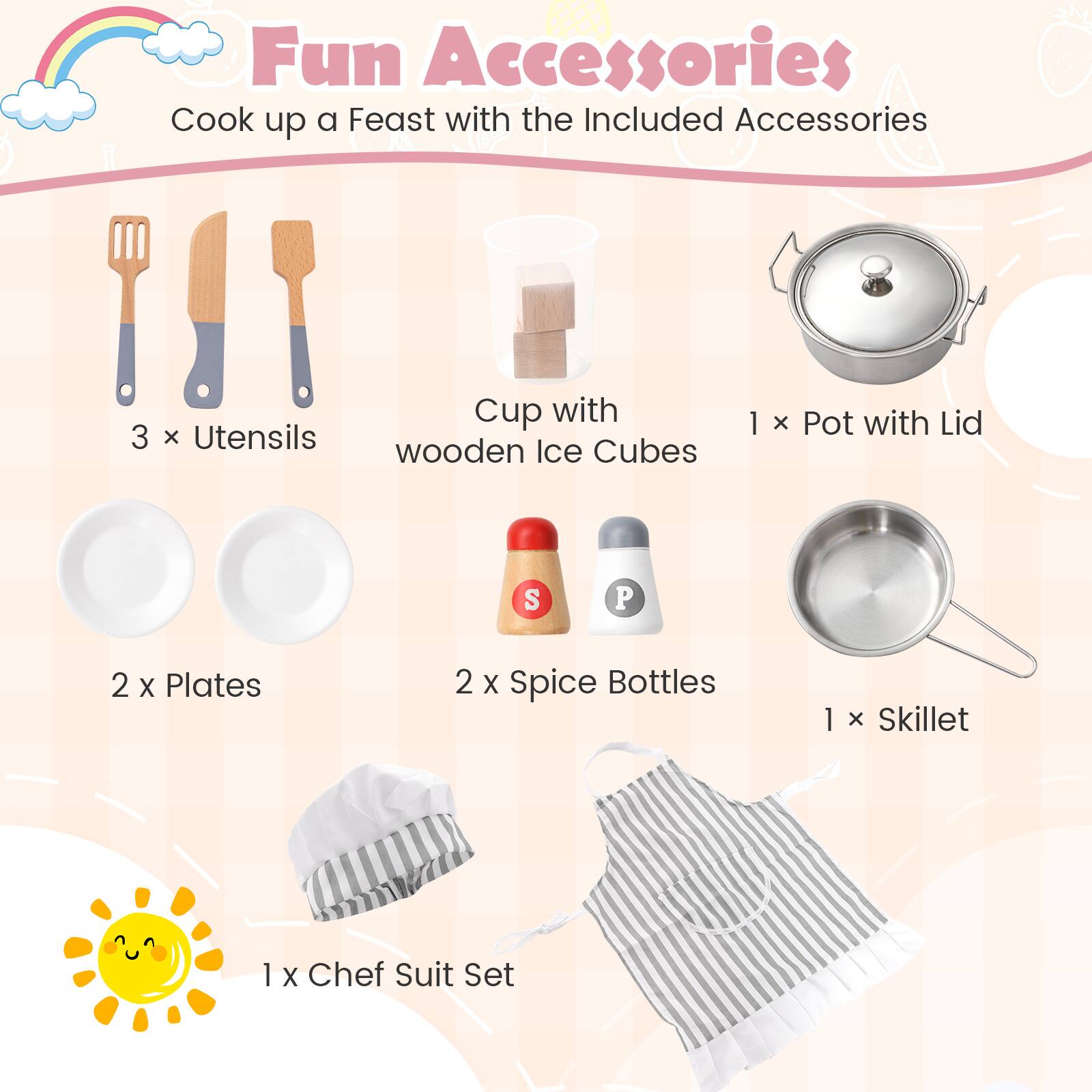 Fun Accessories
Cook up a Feast with the Included Accessories
3 x Utensils
Cup with wooden Ice Cubes
1 x Pot with Lid
2 x Plates
2 x Spice Bottles
1 x Skillet
1 x Chef Suit Set
