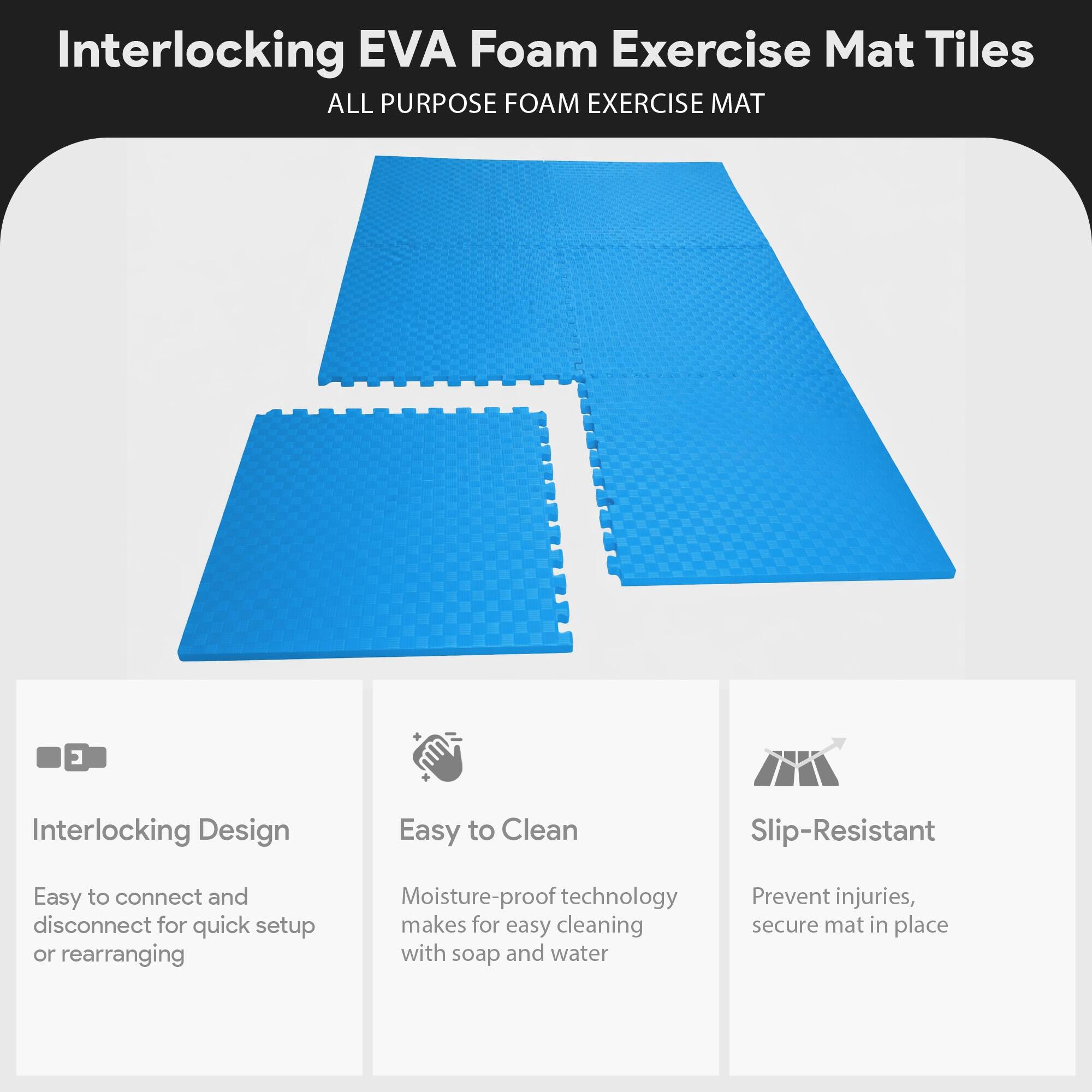 Interlocking EVA Foam Exercise Mat Tiles  
ALL PURPOSE FOAM EXERCISE MAT  

- Interlocking Design  
  Easy to connect and disconnect for quick setup or rearranging  

- Easy to Clean  
  Moisture-proof technology makes for easy cleaning with soap and water  

- Slip-Resistant  
  Prevent injuries, secure mat in place
