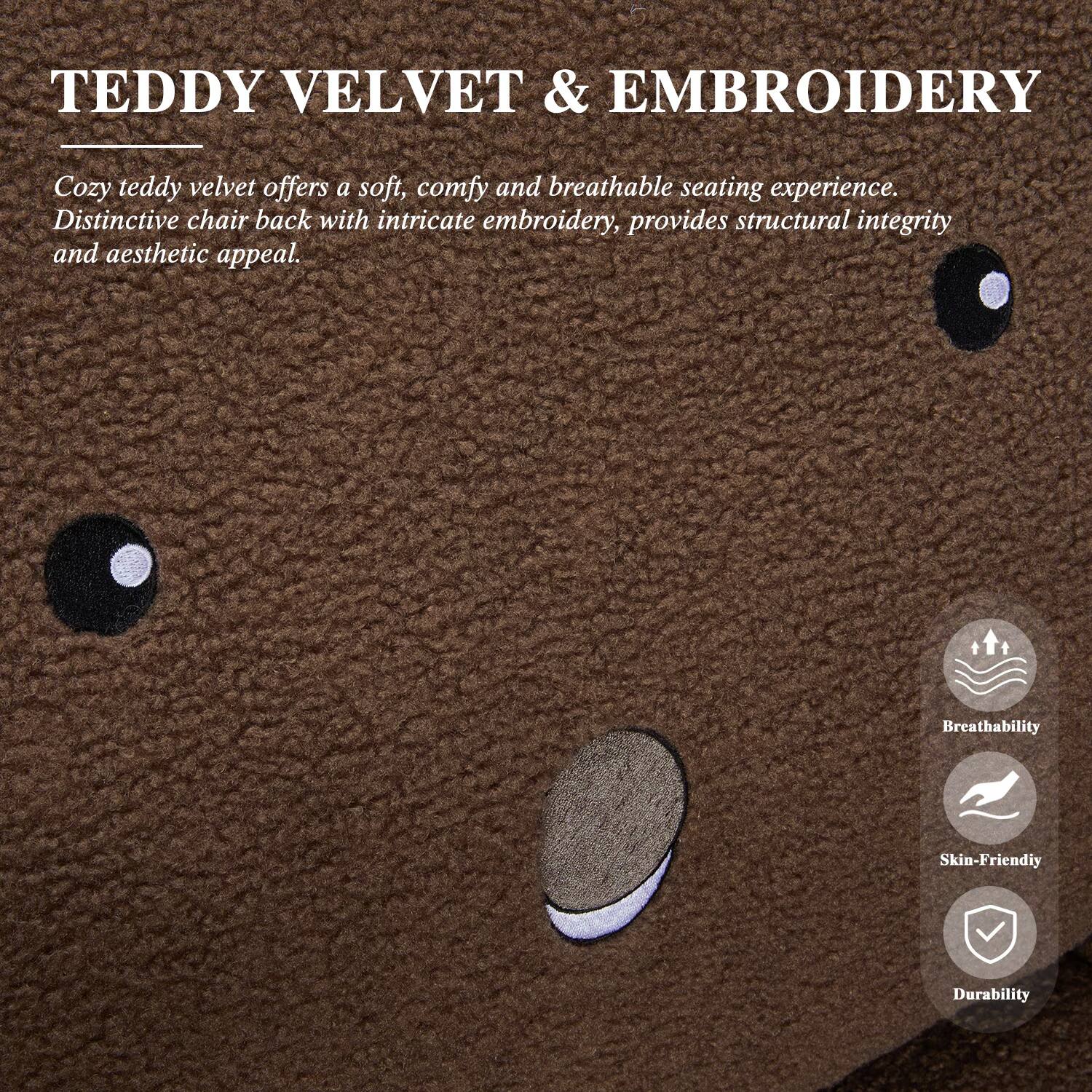 TEDDY VELVET & EMBROIDERY

Cozy teddy velvet offers a soft, comfy and breathable seating experience. Distinctive chair back with intricate embroidery, provides structural integrity and aesthetic appeal.

Breathability
Skin-Friendly
Durability