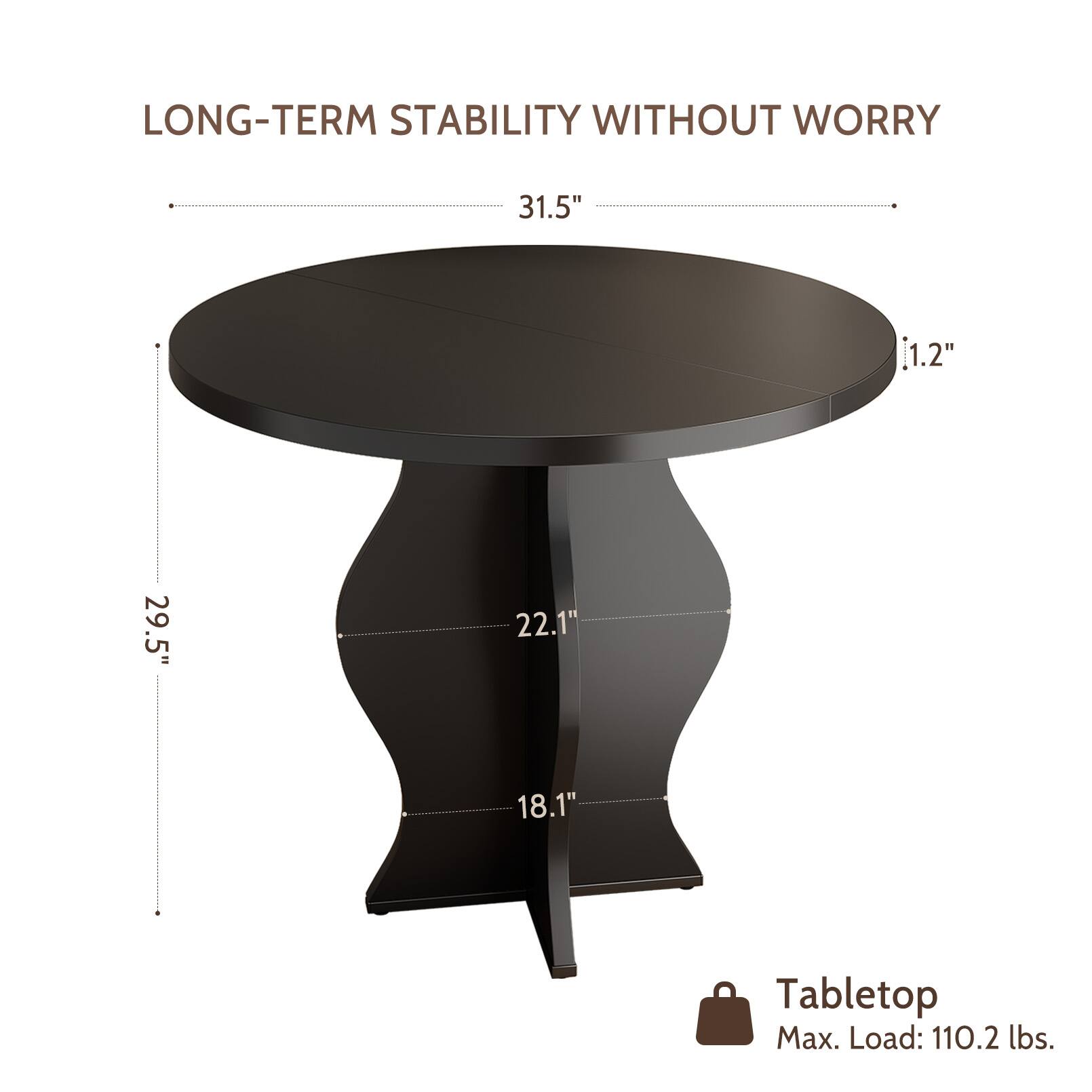 LONG-TERM STABILITY WITHOUT WORRY

31.5"  
1.2"  
29.5"  
22.1"  
18.1"  

Tabletop  
Max. Load: 110.2 lbs.
