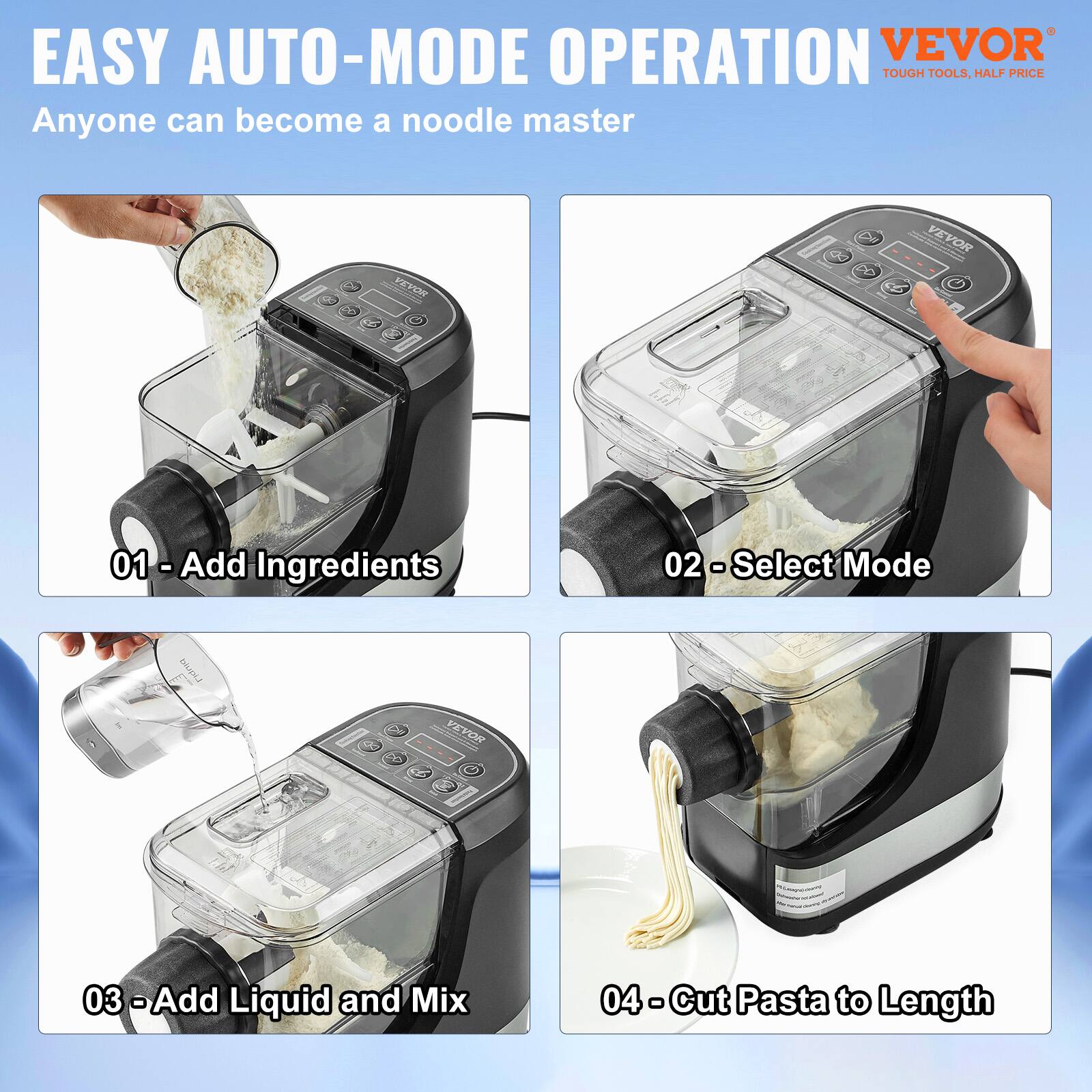 EASY AUTO-MODE OPERATION  
Anyone can become a noodle master  

01 - Add Ingredients  
02 - Select Mode  
03 - Add Liquid and Mix  
04 - Cut Pasta to Length  

VEVOR  
TOUGH TOOLS, HALF PRICE