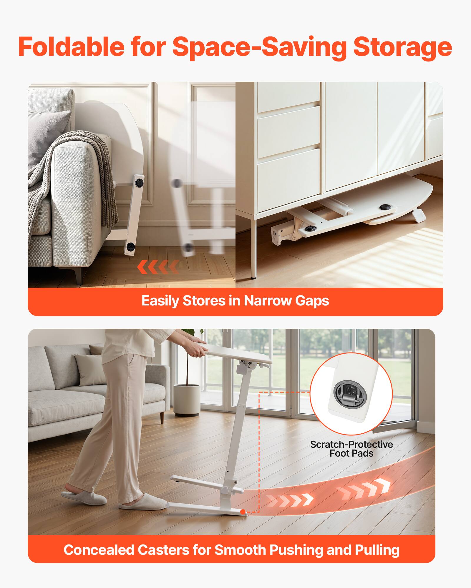 Foldable for Space-Saving Storage  
Easily Stores in Narrow Gaps  
Scratch-Protective Foot Pads  
Concealed Casters for Smooth Pushing and Pulling