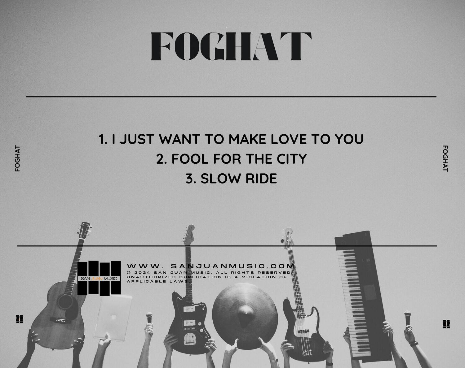 FOGHAT

1. I JUST WANT TO MAKE LOVE TO YOU  
2. FOOL FOR THE CITY  
3. SLOW RIDE  

www.sanjuanmusic.com  

© 2024 SAN JUAN MUSIC. ALL RIGHTS RESERVED. UNAUTHORIZED DUPLICATION IS A VIOLATION OF APPLICABLE LAWS