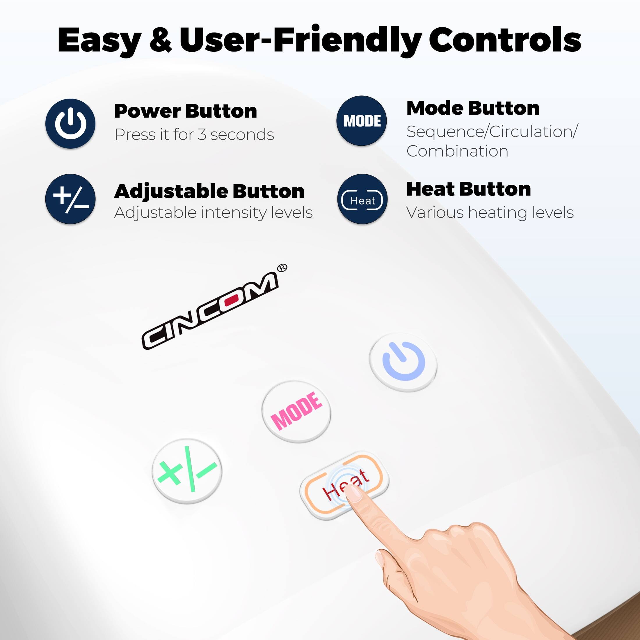 Easy & User-Friendly Controls

- Power Button
  - Press it for 3 seconds

- Mode Button
  - Sequence/Circulation/Combination

- Adjustable Button
  - Adjustable intensity levels

- Heat Button
  - Various heating levels

CINCOM®
