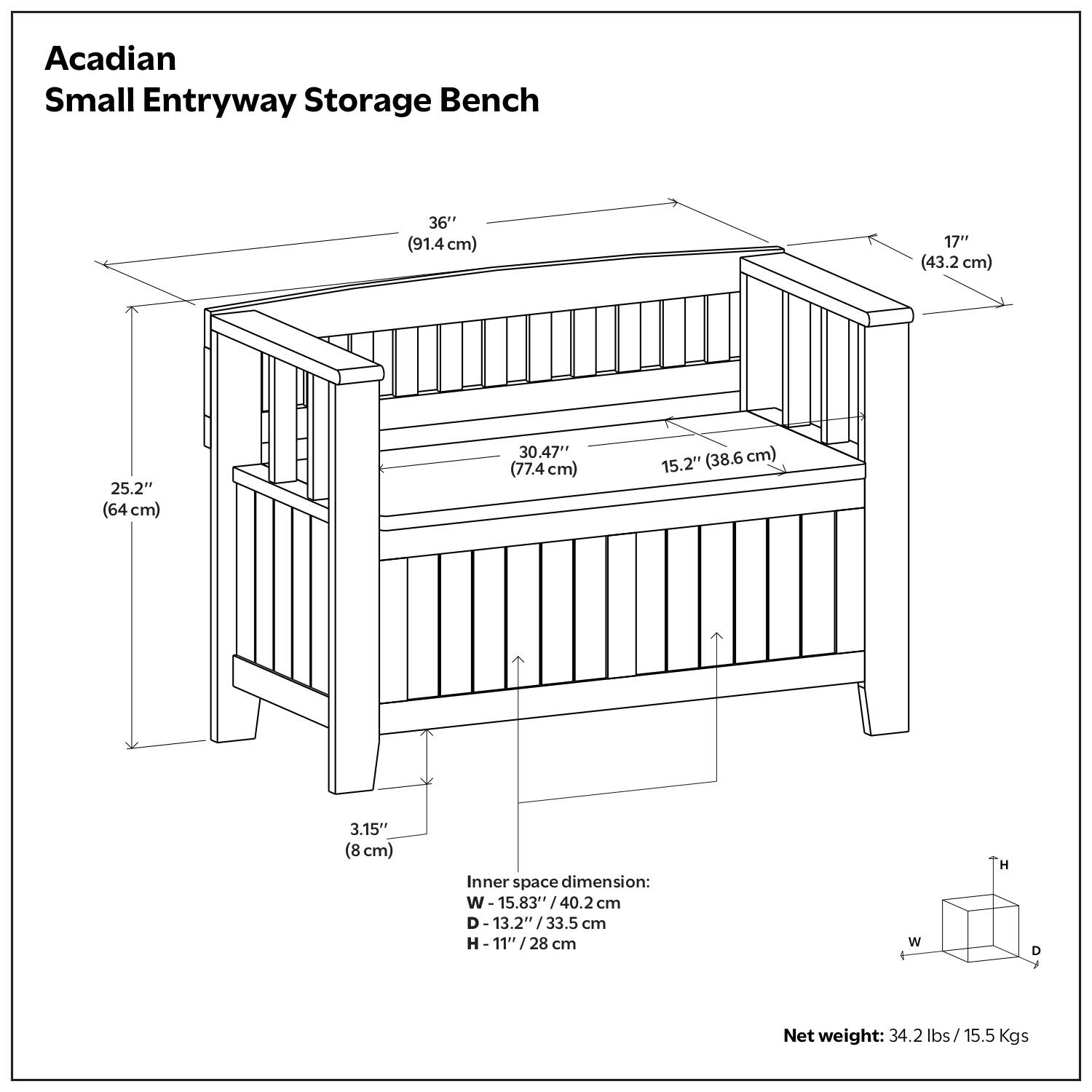 Acadian Small Entryway Storage Bench

- 36" (91.4 cm)
- 17" (43.2 cm)
- 25.2" (64 cm)
- 30.47" (77.4 cm)
- 15.2" (38.6 cm)
- 3.15" (8 cm)

Inner space dimension:
- W: 15.83" / 40.2 cm
- D: 13.2" / 33.5 cm
- H: 11" / 28 cm

Net weight: 34.2 lbs / 15.5 Kgs