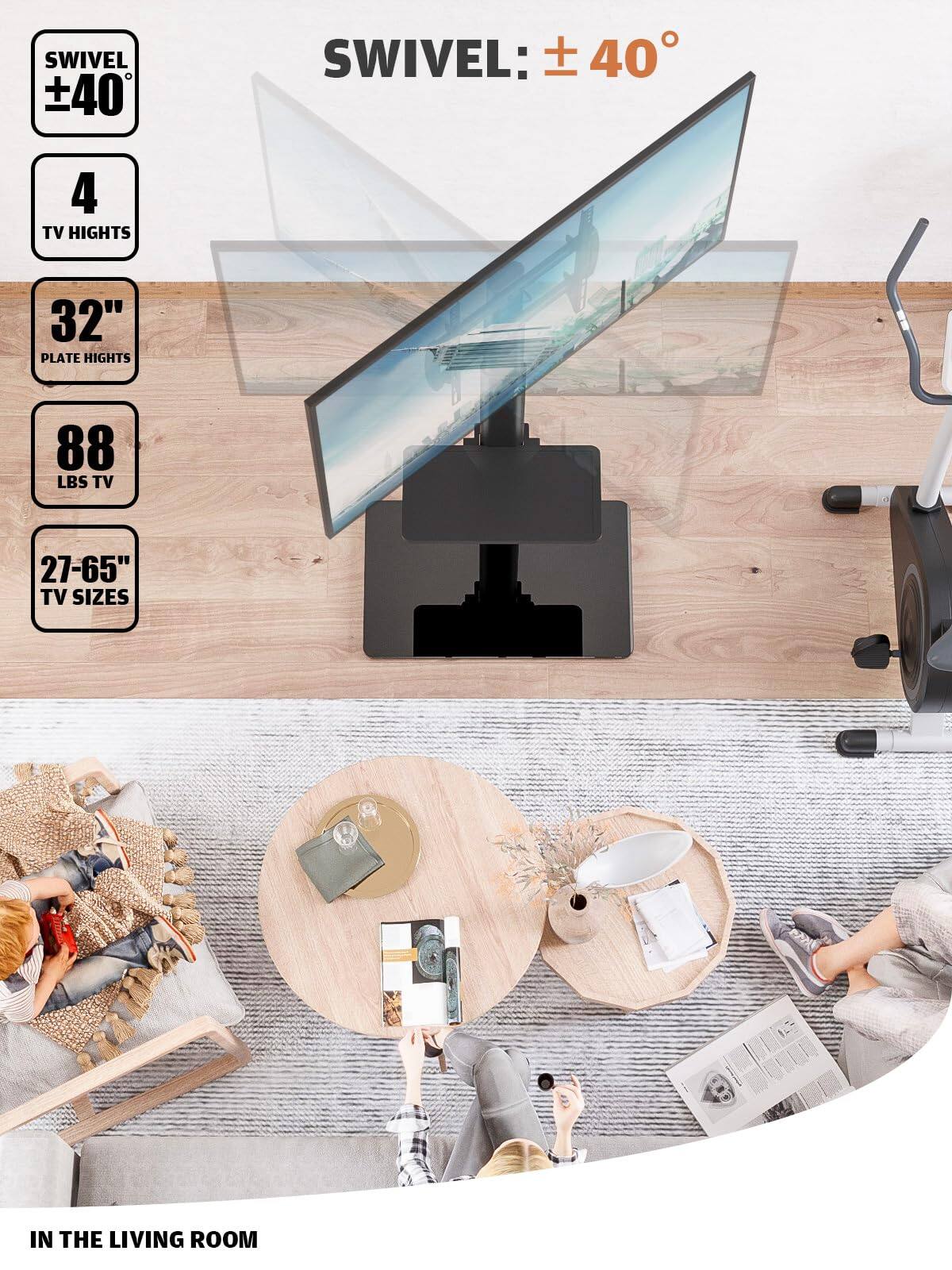 SWIVEL: ±40°

4 TV HEIGHTS

32" PLATE HEIGHTS

88 LBS TV

27-65" TV SIZES

IN THE LIVING ROOM