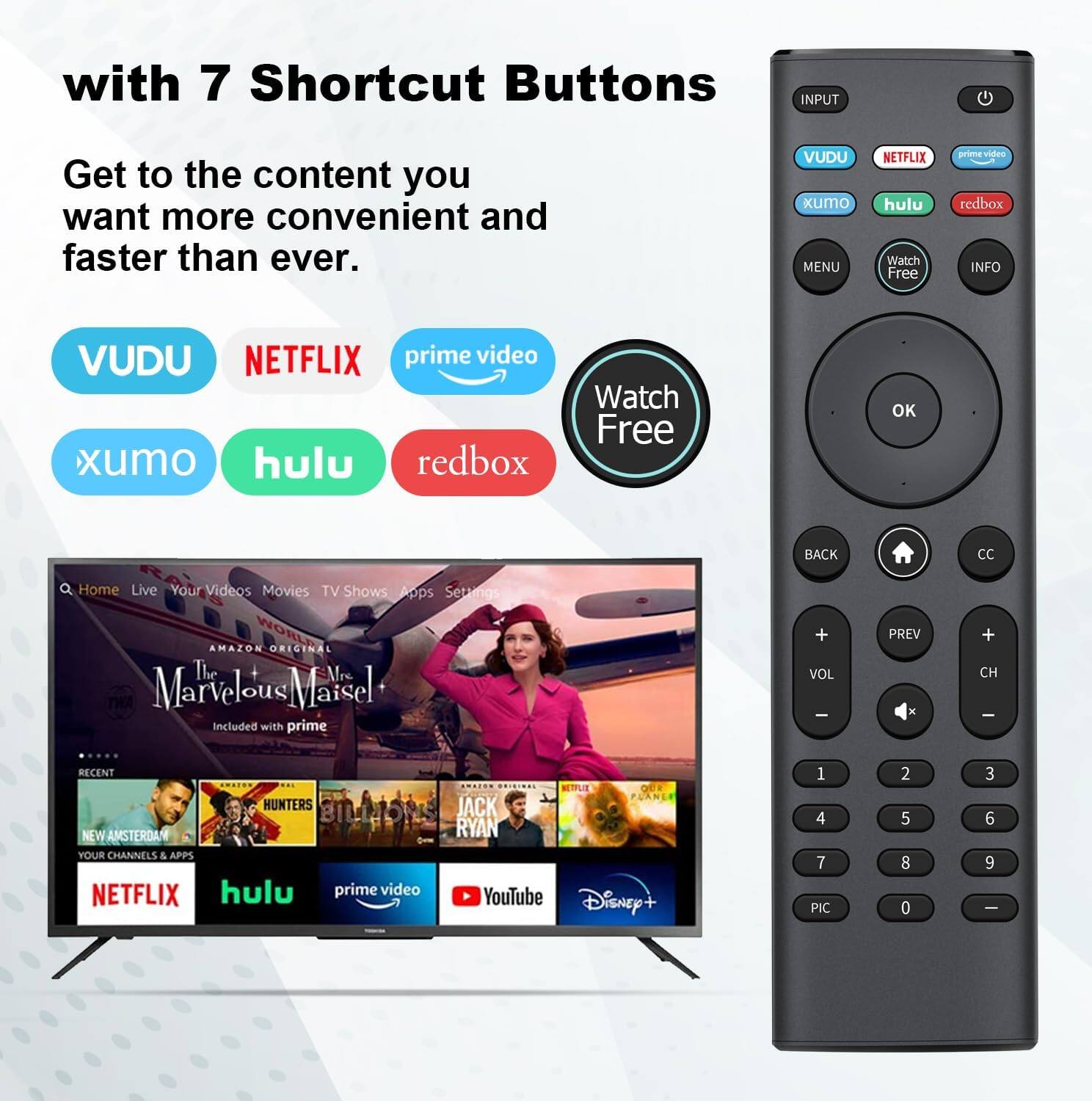 with 7 Shortcut Buttons  
Get to the content you want more convenient and faster than ever.  

VUDU  
NETFLIX  
prime video  
xumo  
hulu  
redbox  

Watch Free  

MENU  
OK  
BACK  
CC  

Home  
Live  
Your Videos  
Movies  
TV Shows  
Apps  
Settings  

The Marvelous Mrs. Maisel  
Included with prime  

RECENT  
NEW AMSTERDAM  
HUNTERS  
BILLIONS  
JACK RYAN  
YOUR CHANNELS & APPS  

NETFLIX  
hulu  
prime video  
YouTube  
Disney+  

1 4 7  
2 5 8  
3 6 9  
0