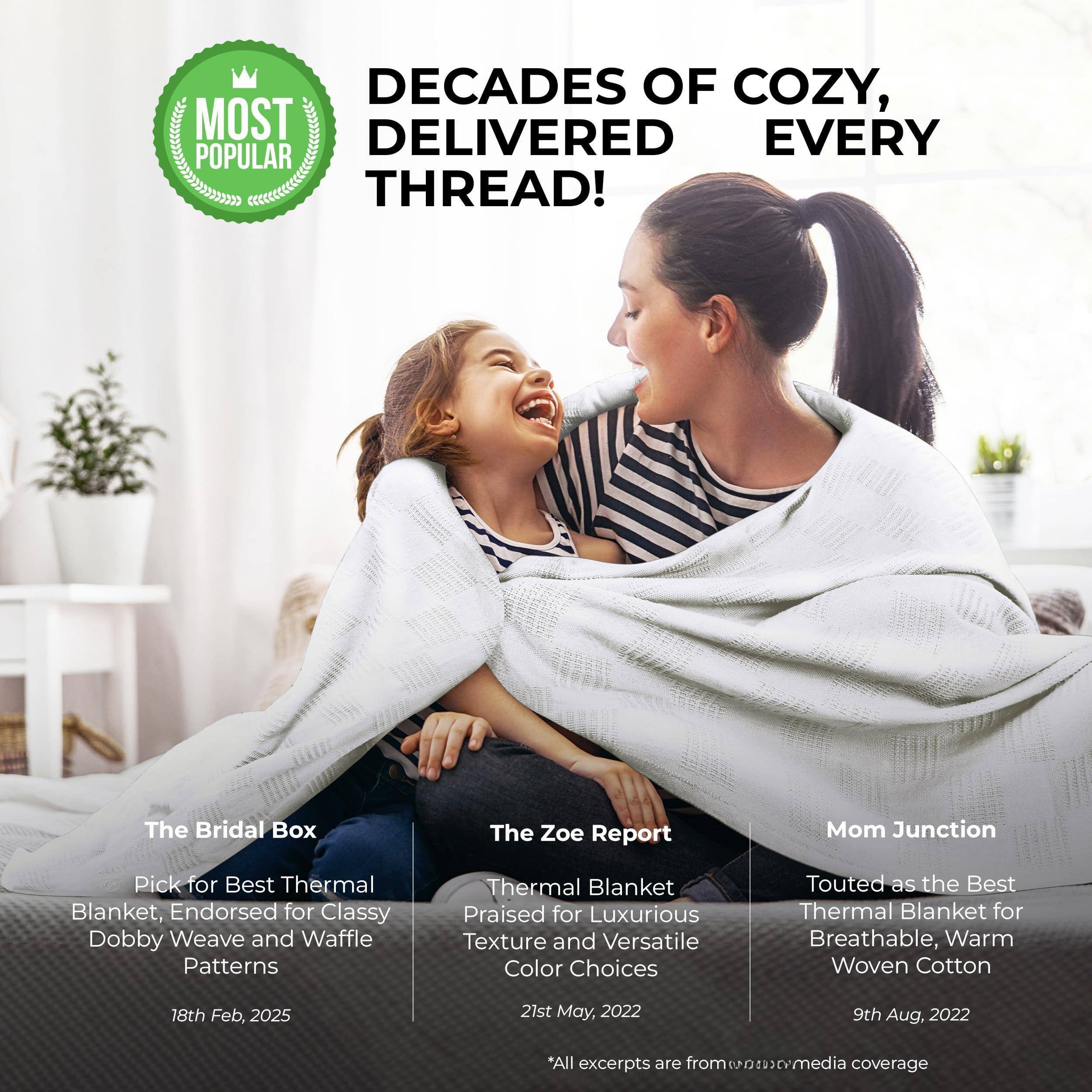 **DECAD**S OF COZY, DELIVERED EVERY THREAD!

---

**MOST POPULAR**

---

**The Bridal Box**  
Pick for Best Thermal Blanket, Endorsed for Classy Dobby Weave and Waffle Patterns  
18th Feb, 2025

---

**The Zoe Report**  
Thermal Blanket Praised for Luxurious Texture and Versatile Color Choices  
21st May, 2022

---

**Mom Junction**  
Touted as the Best Thermal Blanket for Breathable, Warm Woven Cotton  
9th Aug, 2022

---

*All excerpts are from *eon* media coverage*