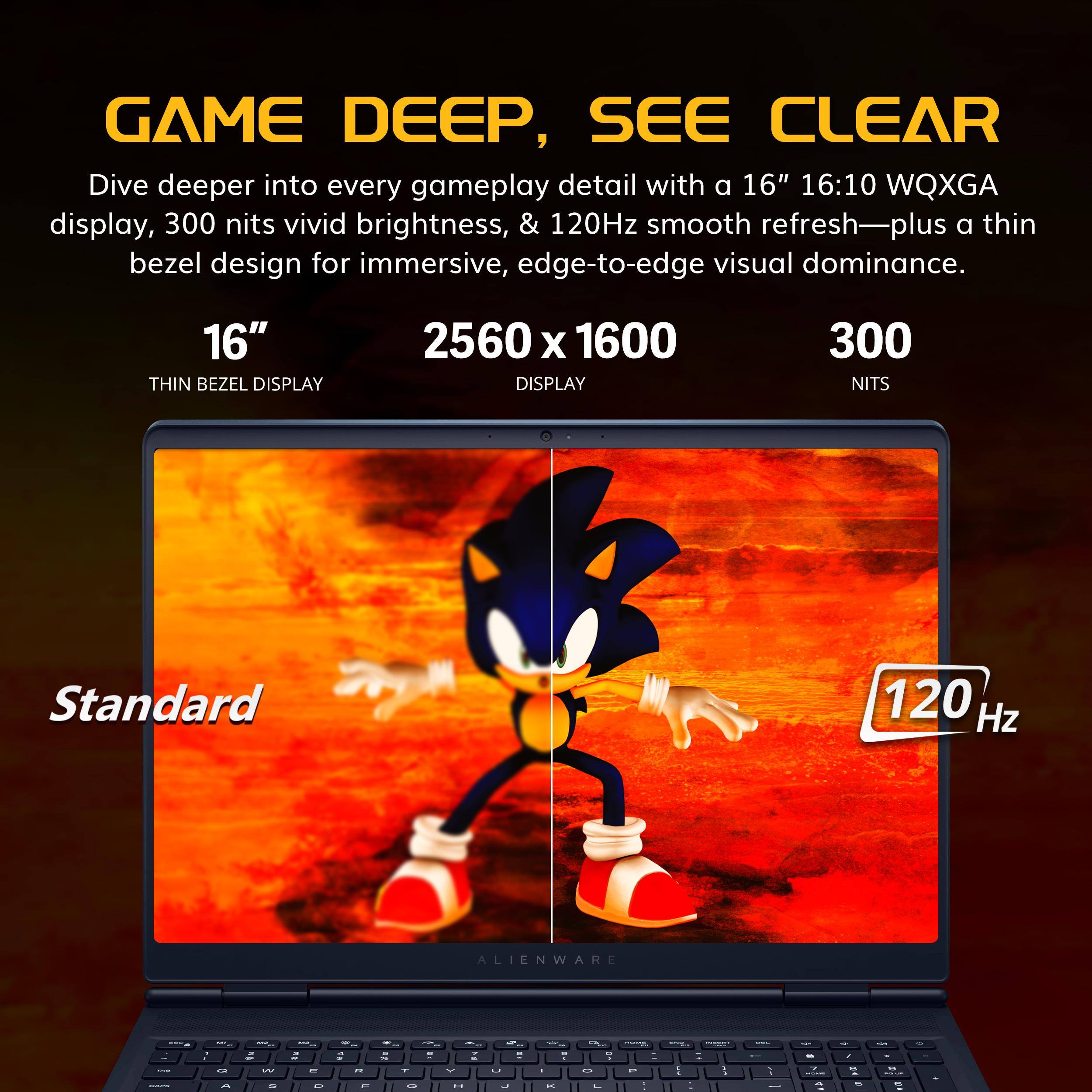 GAME DEEP, SEE CLEAR

Dive deeper into every gameplay detail with a 16" 16:10 WQXGA display, 300 nits vivid brightness, & 120Hz smooth refresh—plus a thin bezel design for immersive, edge-to-edge visual dominance.

16" THIN BEZEL DISPLAY

2560 x 1600 DISPLAY

300 NITS

120 Hz

Standard