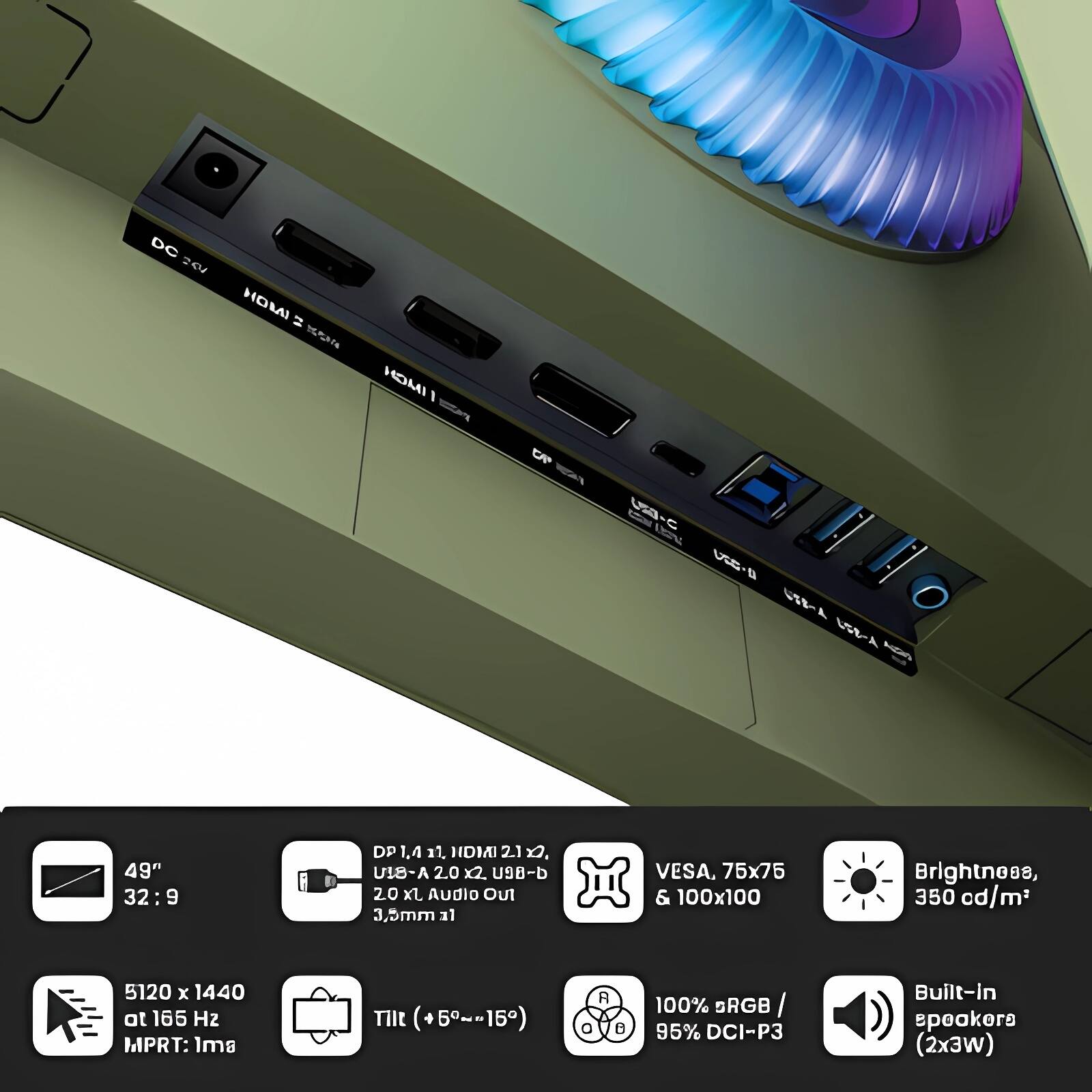 - 49" 32:9
- 5120 x 1440 at 165 Hz
- MPRT: 1ms
- DP 1.4, HDMI 2.1 x2, USB-C x2, USB-A x2, USB-B x1, 3.5mm Audio Out
- VESA, 75x75 & 100x100
- Brightness, 350 cd/m²
- 100% sRGB / 95% DCI-P3
- Built-in speakers (2x3W)
- Tilt (+5°~15°)