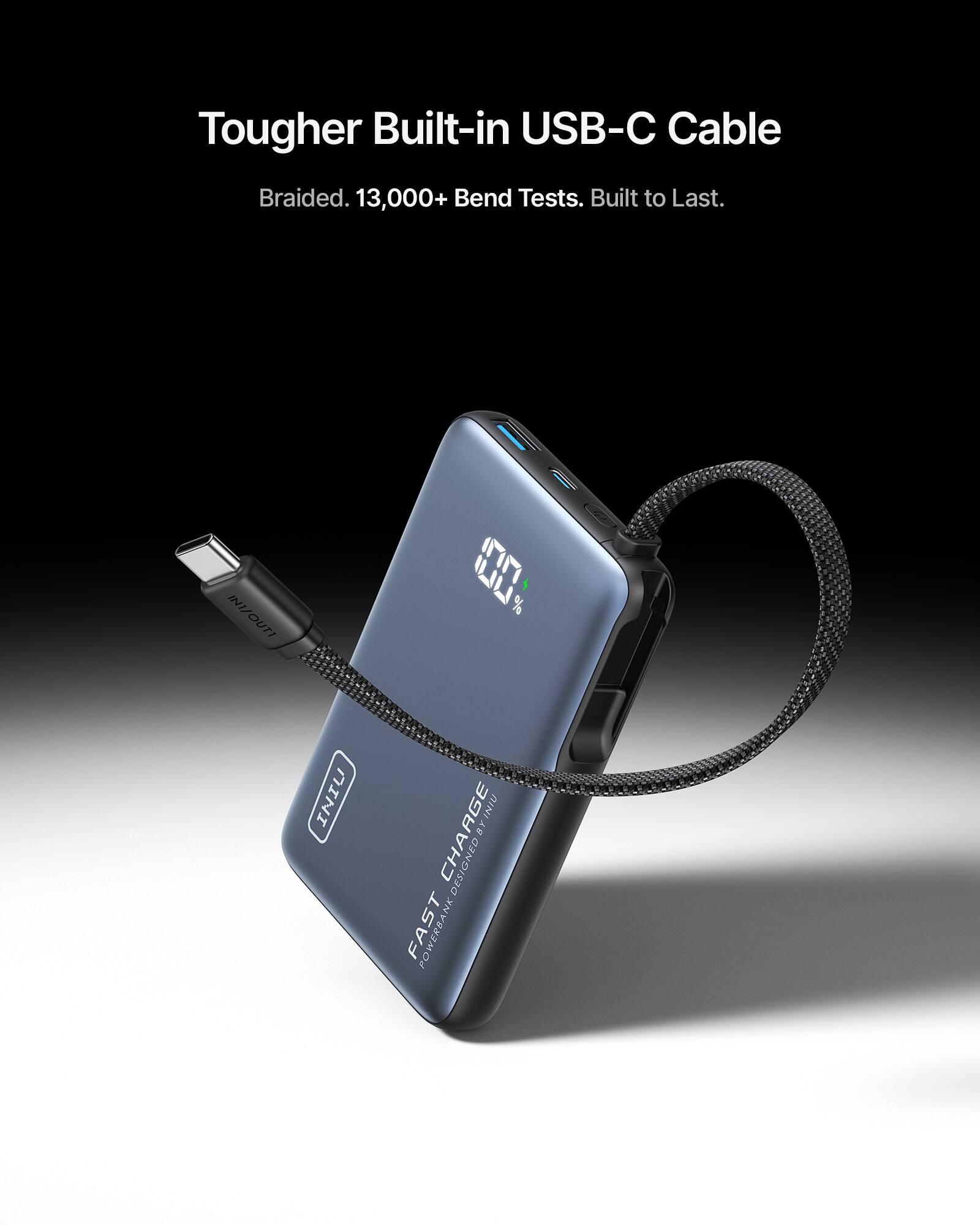 Tougher Built-in USB-C Cable  
Braided. 13,000+ Bend Tests. Built to Last.  
100% IN/OUT  
FAST CHARGE  
POWER BANK DESIGN