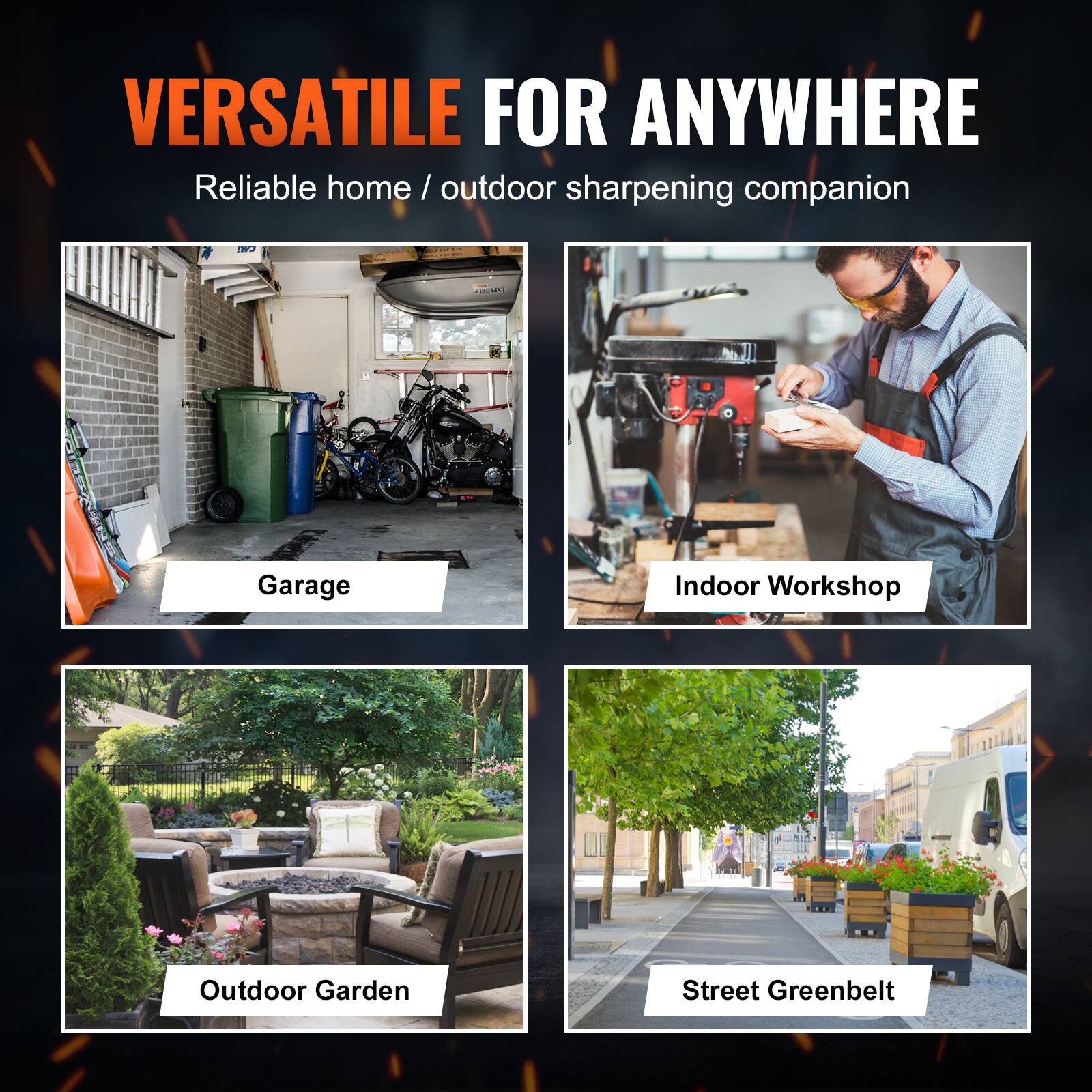 VERSATILE FOR ANYWHERE  
Reliable home / outdoor sharpening companion

- Garage
- Indoor Workshop
- Outdoor Garden
- Street Greenbelt