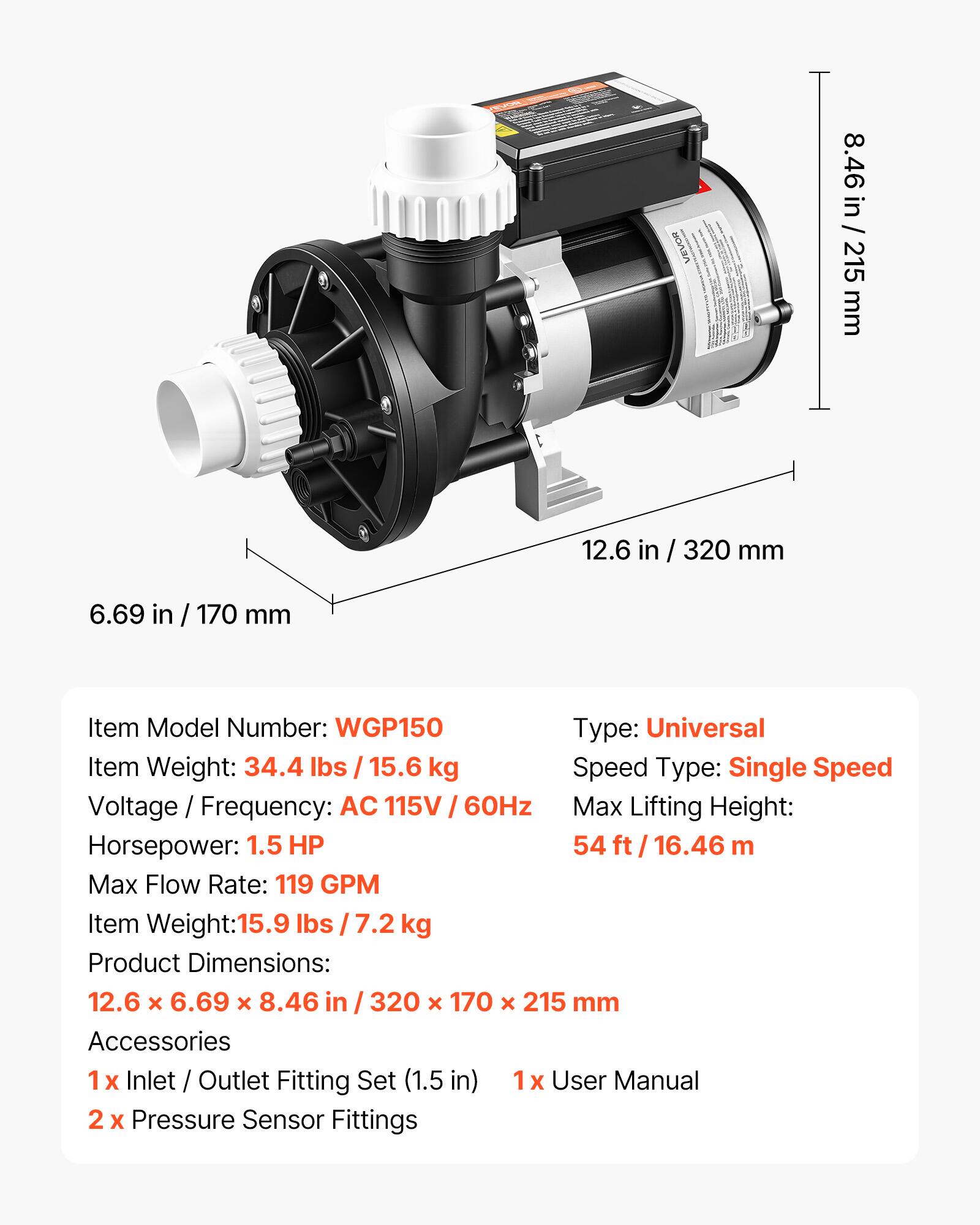 VEVOR

8.46 in / 215 mm  
12.6 in / 320 mm  
6.69 in / 170 mm  

Item Model Number: WGP150  
Type: Universal  
Item Weight: 34.4 lbs / 15.6 kg  
Speed Type: Single Speed  
Voltage / Frequency: AC 115V / 60Hz  
Max Lifting Height: 54 ft / 16.46 m  
Max Flow Rate: 119 GPM  
Item Weight: 15.9 lbs / 7.2 kg  
Product Dimensions: 12.6 X 6.69 X 8.46 in / 320 X 170 x 215 mm  

Accessories  
1x Inlet / Outlet Fitting Set (1.5 in)  
1x User Manual  
2x Pressure Sensor Fittings