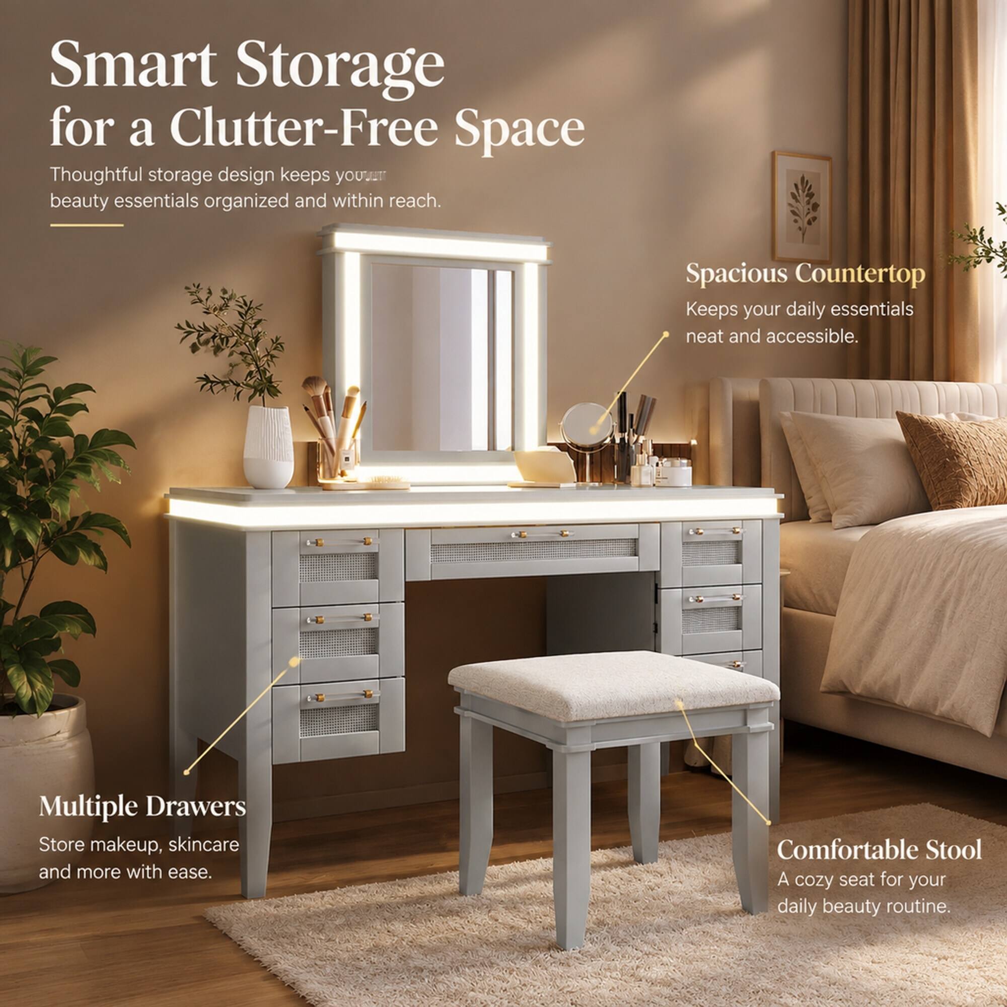 Smart Storage for a Clutter-Free Space  
Thoughtful storage design keeps your beauty essentials organized and within reach.  
Spacious Countertop  
Keeps your daily essentials neat and accessible.  
Multiple Drawers  
Store makeup, skincare and more with ease.  
Comfortable Stool  
A cozy seat for your daily beauty routine.