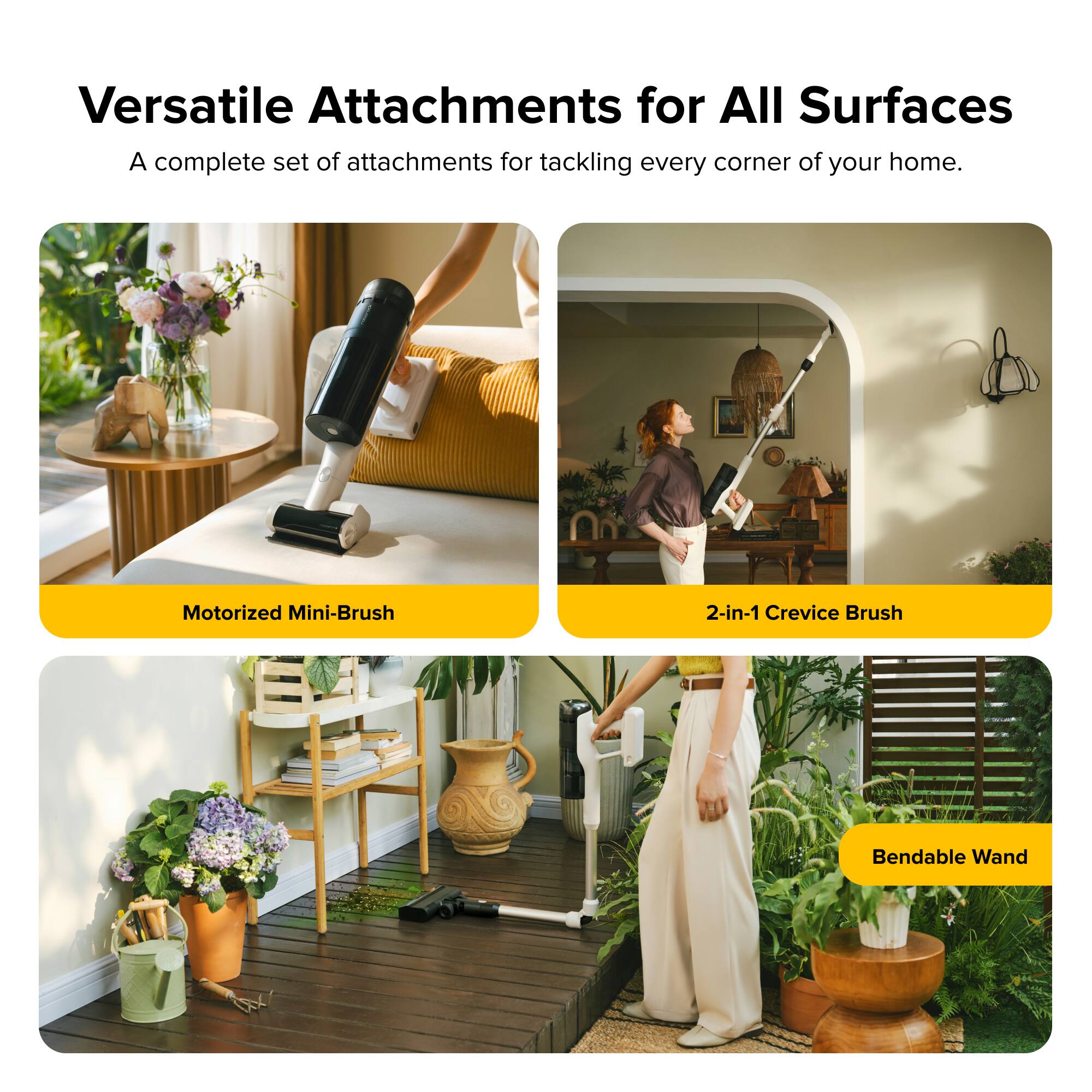 Versatile Attachments for All Surfaces  
A complete set of attachments for tackling every corner of your home.  

Motorized Mini-Brush  
2-in-1 Crevice Brush  
Bendable Wand