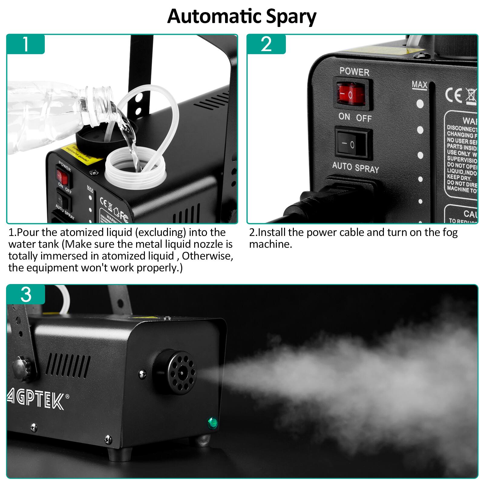 1. Automatic Spary
2. POWER MAX CE
ON OFF WAI DISCONNECT CHANGING F NO USER SEI 0 PARTS INSID USE ONLY W PNU SUPERVISIO POEA AUTO DO NOT OPEI SPRAY LIQUID, INDO KEEP DRY. DO NOT O DIRE F8 MACHINE TO NTG cezOFe CER HUPO CA AS TO RENUA
1. Pour the atomized liquid (excluding) into the water tank (Make sure the metal liquid nozzle is totally immersed in atomized liquid, Otherwise, the equipment won't work properly.)
2. Install the power cable and turn on the fog machine.
3. 4GPTEK