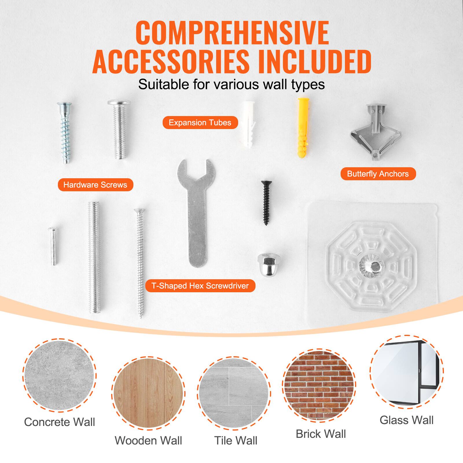 COMPREHENSIVE ACCESSORIES INCLUDED  
Suitable for various wall types  

Expansion Tubes  
Hardware Screws  
Butterfly Anchors  
T-Shaped Hex Screwdriver  

Concrete Wall  
Wooden Wall  
Tile Wall  
Brick Wall  
Glass Wall