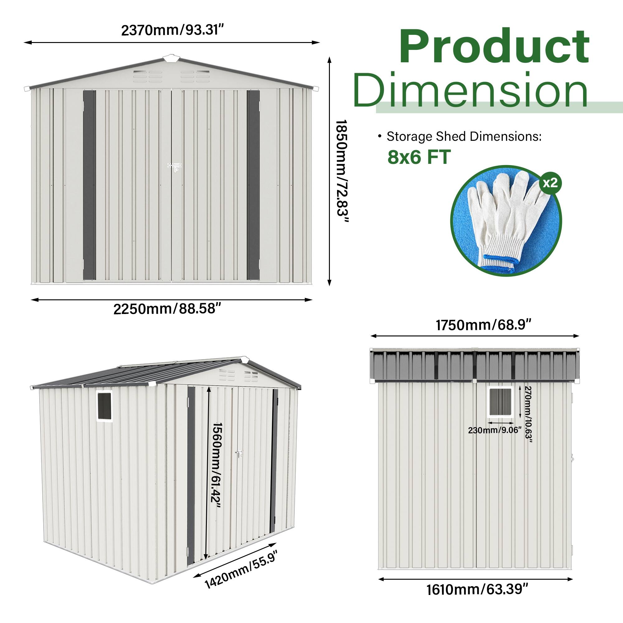 2370mm/93.31"  
Product Dimension  
Storage Shed Dimensions: 8x6 FT  
1850mm/72.83" x2  
2250mm/88.58"  
1750mm/68.9"  
1560mm/61.42"  
1420mm/55.9"  
230mm/9.06"  
270mm/10.63"  
1610mm/63.39"