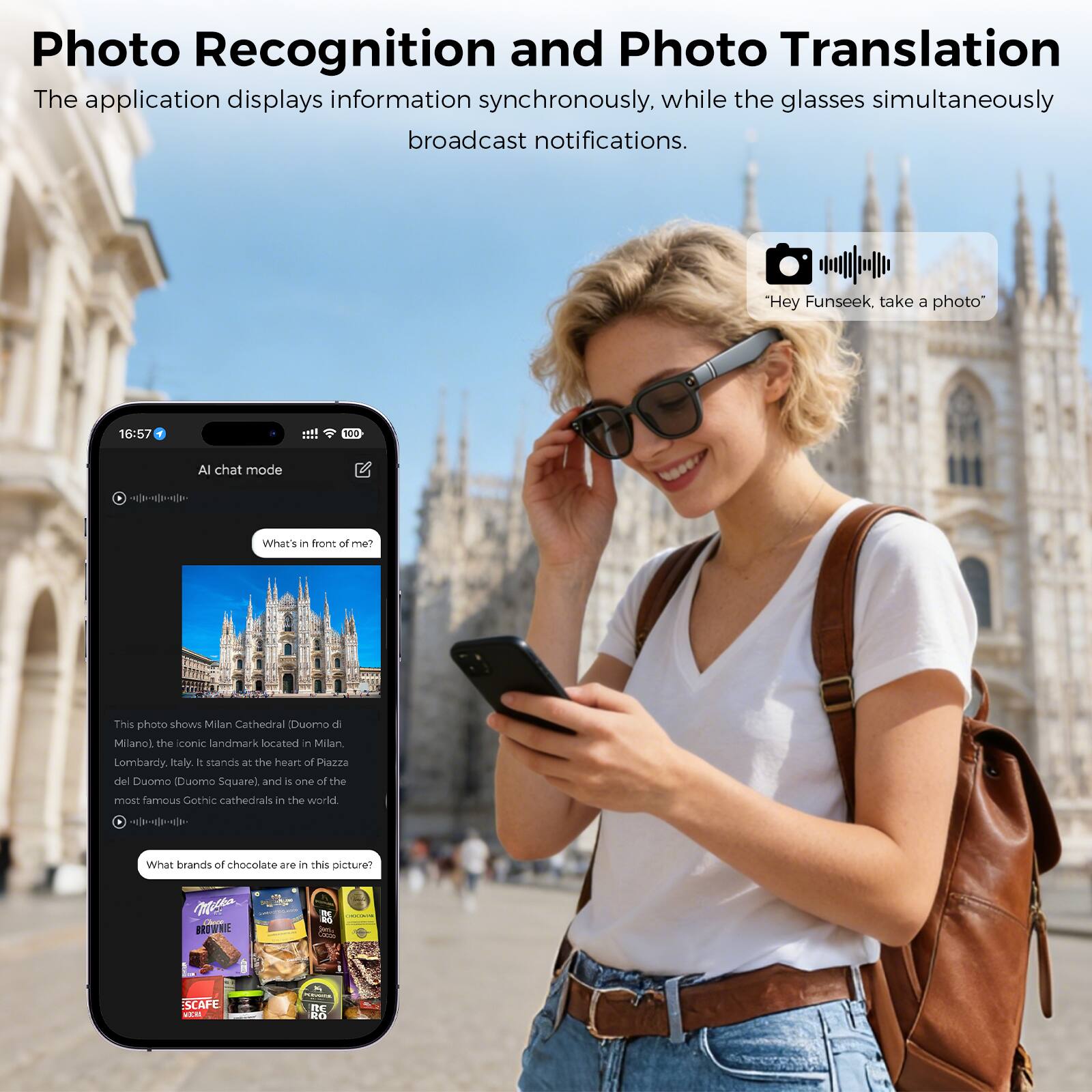 Photo Recognition and Photo Translation  
The application displays information synchronously, while the glasses simultaneously broadcast notifications.  

"Hey Funseek, take a photo"  

16:57  
AI chat mode  

What's in front of me?  

This photo shows Milan Cathedral (Duomo di Milano), the iconic landmark located in Milan, Lombardy, Italy. It stands at the heart of Piazza del Duomo (Duomo Square) and is one of the most famous Gothic cathedrals in the world.  

What brands of chocolate are in this picture?  

MS  
BROWNIE  
CAFE WEM DE D-O