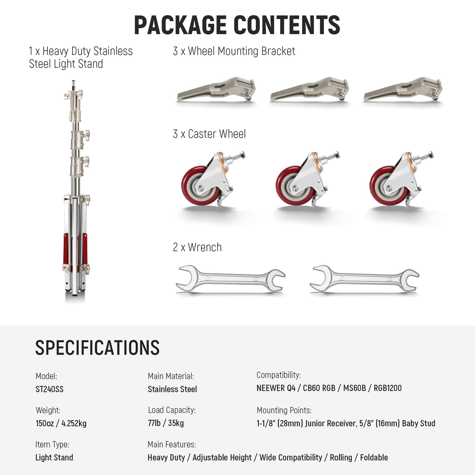 PACKAGE CONTENTS  
1 x Heavy Duty Stainless Steel Light Stand  
3 x Wheel Mounting Bracket  
3 x Caster Wheel  
2 x Wrench  

SPECIFICATIONS  
Model: ST240SS  
Main Material: Stainless Steel  
Weight: 150oz / 4.252kg  
Load Capacity: 77lb / 35kg  
Item Type: Light Stand  
Compatibility: NEEWER Q4 / CB60 RGB / MS60B / RGB1200  
Mounting Points: 1-1/8" (28mm) Junior Receiver, 5/8" (16mm) Baby Stud  
Main Features: Heavy Duty / Adjustable Height / Wide Compatibility / Rolling / Foldable