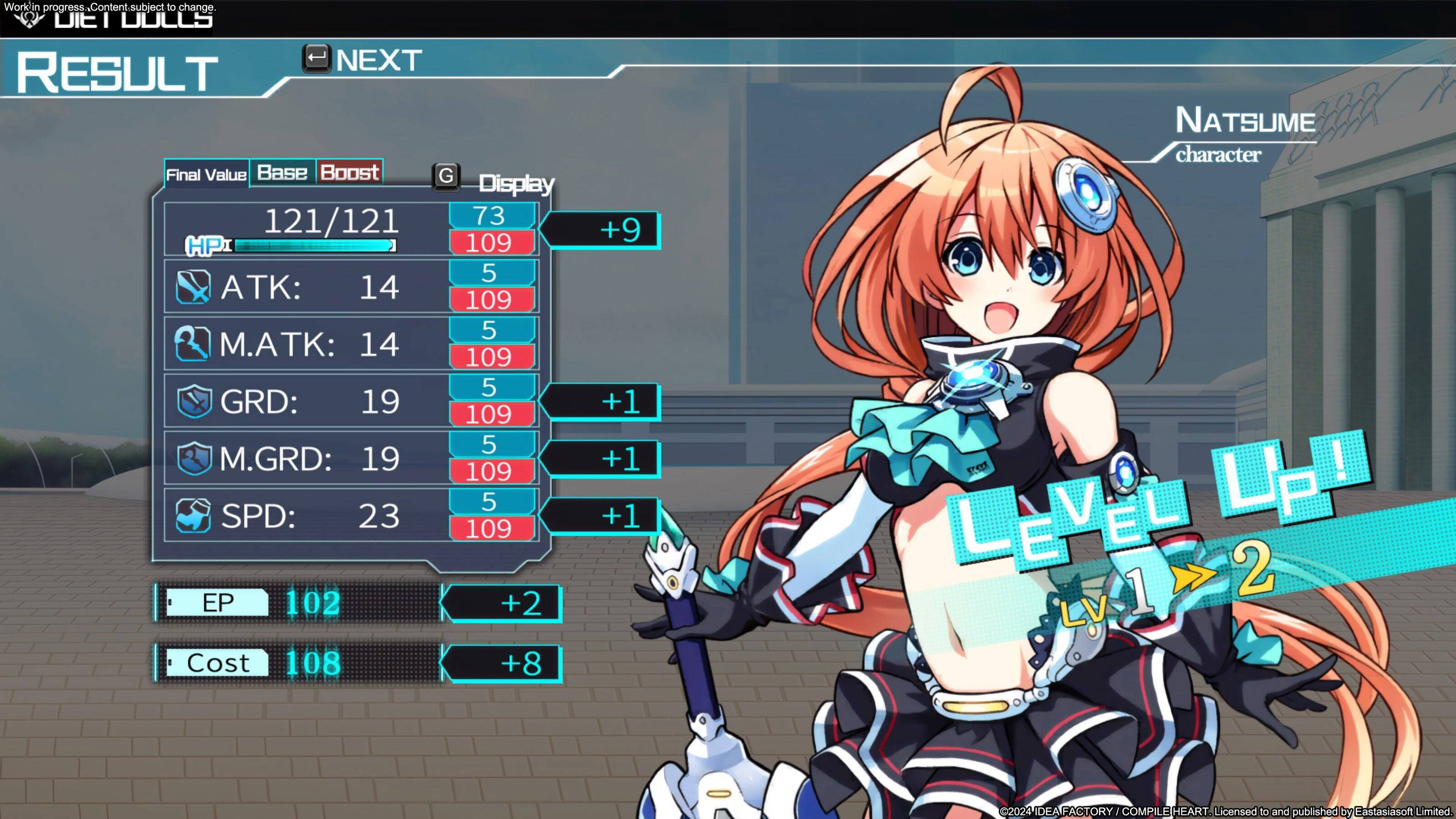 Workline progresses. Content-subject to change. Dt I UULLS RESULT NEXT Final Value Base Boost G Display 121/121 73 HPI 109 5 ATK: 14 109 5 M.ATK: 14 109 5 GRD: 19 109 5 M.GRD: 19 109 5 SPD: 23 109 EP 102 +2 Cost 108 +8 +9 +1 +1 +1 NATSUME character Lp! V L P L E E 1 2 LV 2024 IDEA DEATFACTORY COMPIL EHEART Licensed to and published by Fastasiasof 1 Limited