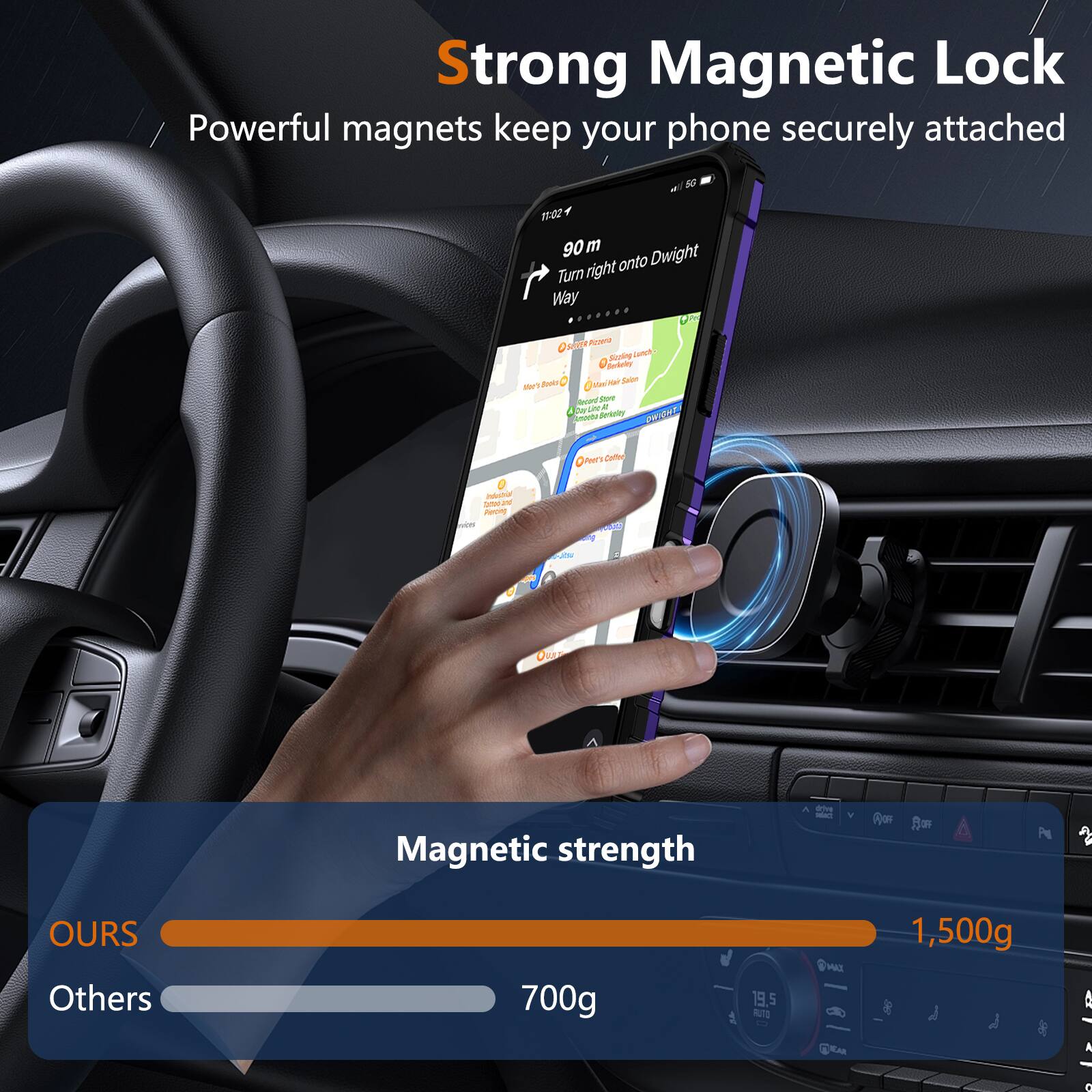 Strong Magnetic Lock  
Powerful magnets keep your phone securely attached  

90 m  
Turn right onto Dwight Way  

Magnetic strength  
OURS: 1,500g  
Others: 700g