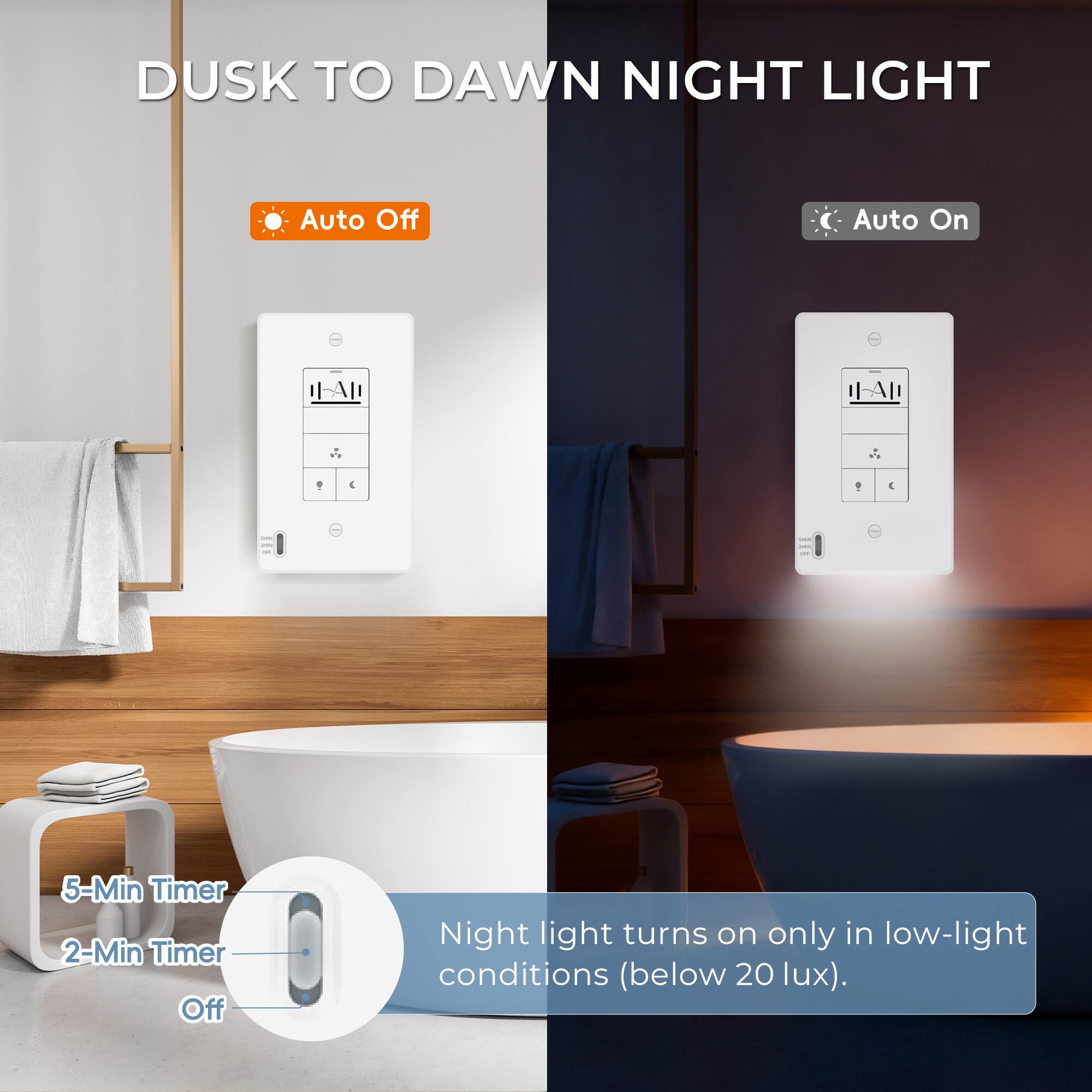 DUSK TO DAWN NIGHT LIGHT

- Auto Off
- Auto On

- 5-Min Timer
- 2-Min Timer
- Off

Night light turns on only in low-light conditions (below 20 lux).