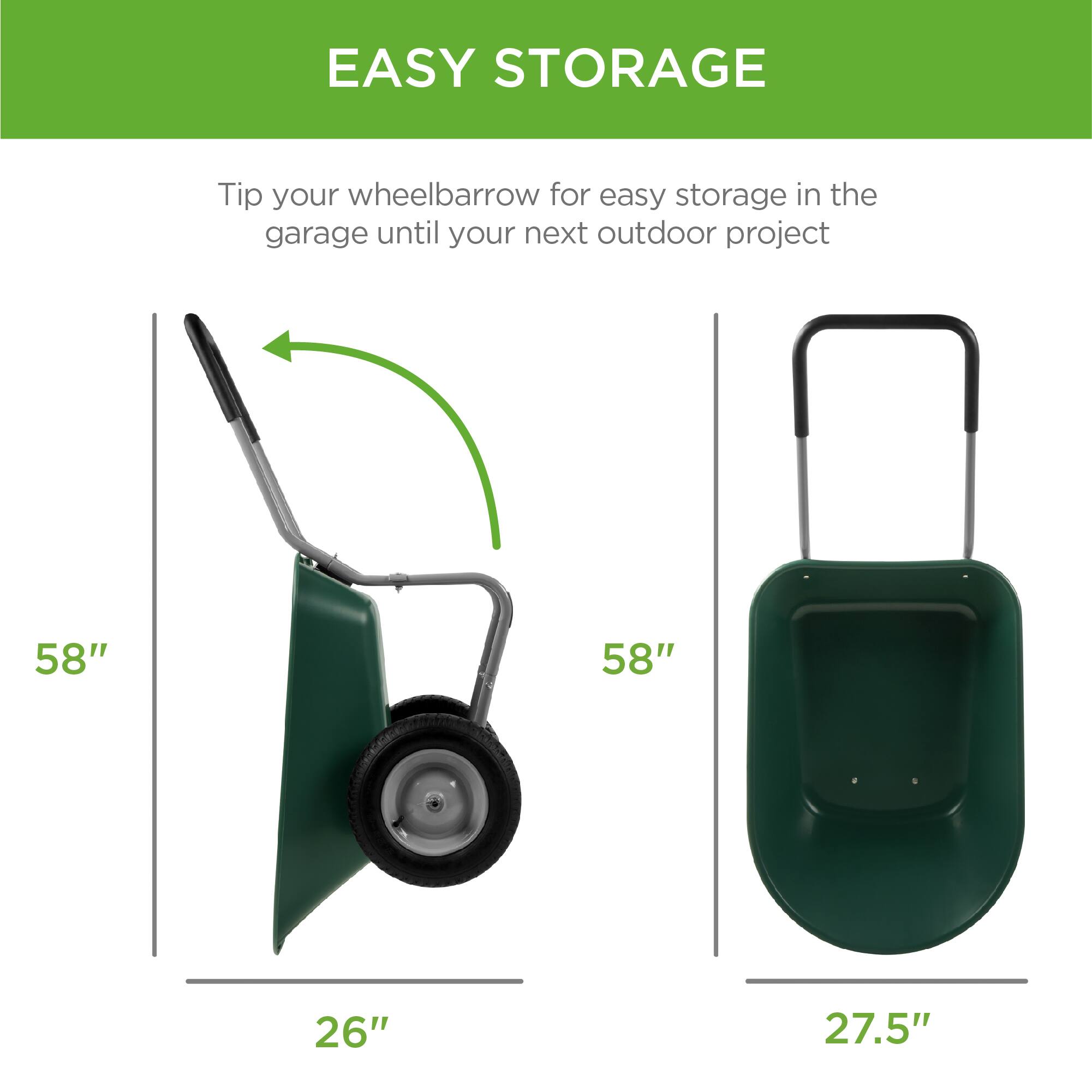 EASY STORAGE

Tip your wheelbarrow for easy storage in the garage until your next outdoor project

58"  
26"

58"  
27.5"