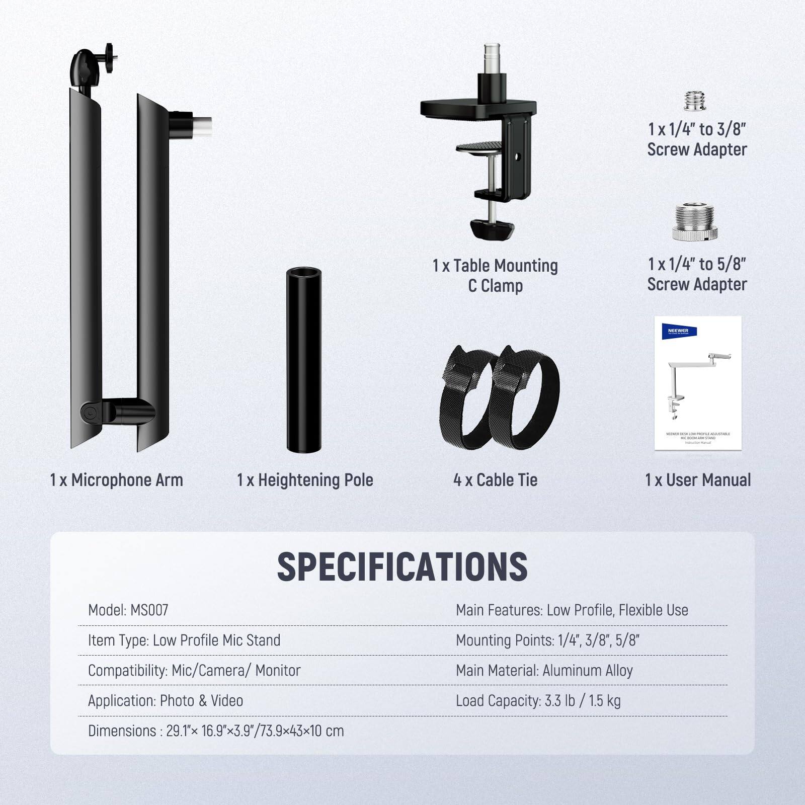 1x 1/4" to 3/8" Screw Adapter  
1x Table Mounting C Clamp  
1x 1/4" to 5/8" Screw Adapter  
1x Microphone Arm  
1x Heightening Pole  
4x Cable Tie  
1x User Manual  

SPECIFICATIONS  
Model: MS007  
Main Features: Low Profile, Flexible Use  
Item Type: Low Profile Mic Stand  
Mounting Points: 1/4", 3/8", 5/8"  
Compatibility: Mic/Camera/ Monitor  
Main Material: Aluminum Alloy  
Application: Photo & Video  
Load Capacity: 3.3 lb / 1.5 kg  
Dimensions: 29.1x 16.9x3.9" / 73.9x43x10 cm