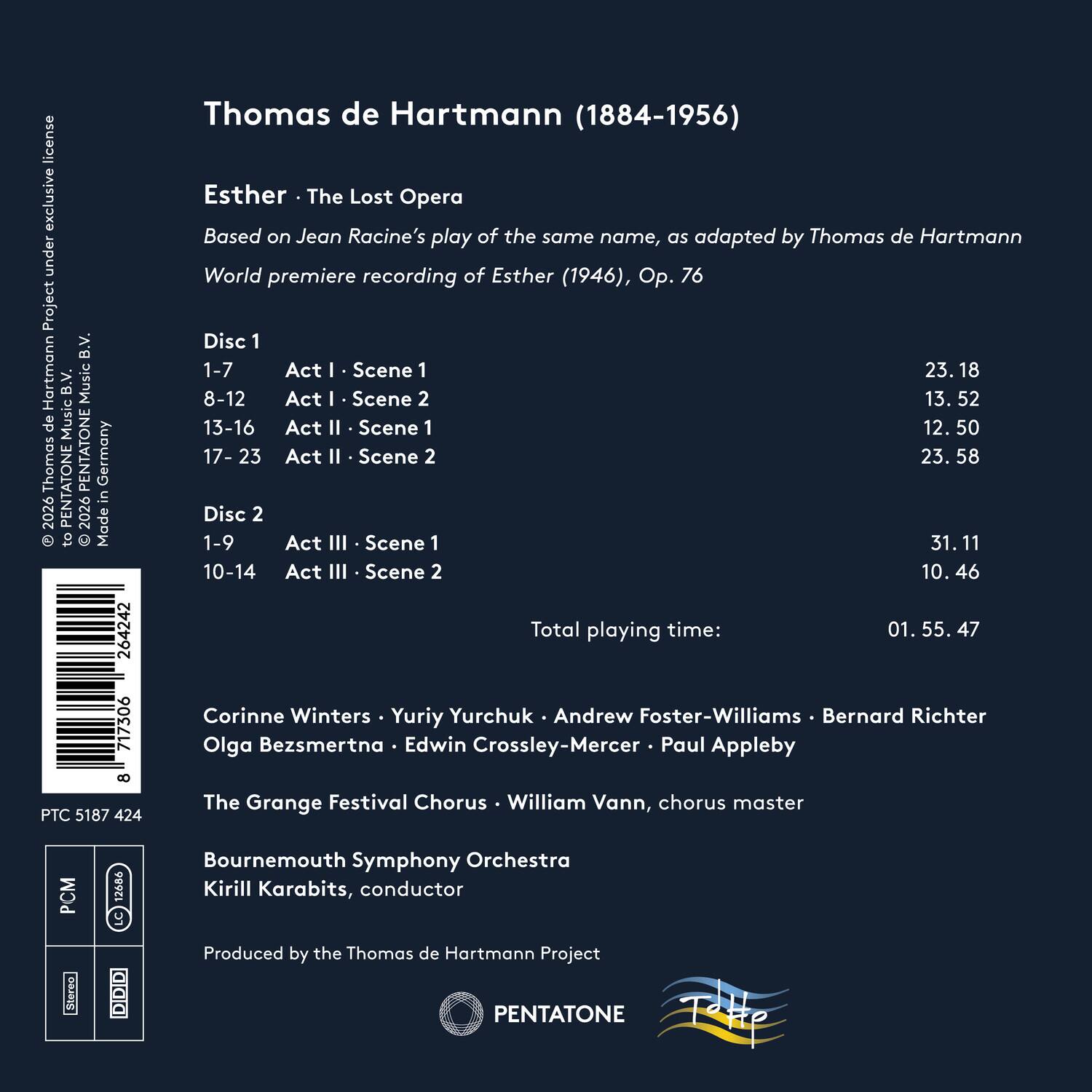 Thomas de Hartmann (1884-1956)

Esther · The Lost Opera  
Based on Jean Racine’s play of the same name, as adapted by Thomas de Hartmann  
World premiere recording of Esther (1946), Op. 76

Disc 1  
1-7 Act I · Scene 1 23.18  
8-12 Act I · Scene 2 13.52  
13-16 Act II · Scene 1 12.50  
17-23 Act II · Scene 2 23.58  

Disc 2  
1-9 Act III · Scene 1 31.11  
10-14 Act III · Scene 2 10.46  

Total playing time: 01.55.47

Corinne Winters · Yuriy Yurchuk · Andrew Foster-Williams · Bernard Richter  
Olga Bezsmertna · Edwin Crossley-Mercer · Paul Appleby  
The Grange Festival Chorus · William Vann, chorus master  
Bournemouth Symphony Orchestra  
Kirill Karabits, conductor  

Produced by the Thomas de Hart