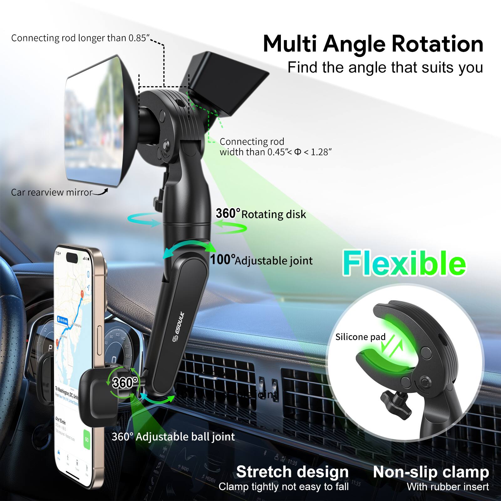 Connecting rod longer than 0.85" Multi Angle Rotation Find the angle that suits you Connecting rod width than 0.45" < 1.28" Car rearview mirror 360° Rotating disk 100° Adjustable joint Flexible A - ESOULK 0 Silicone pad 360° Adjustable ball joint Stretch design Non-slip clamp With rubber insert Clamp tightly not easy to fall