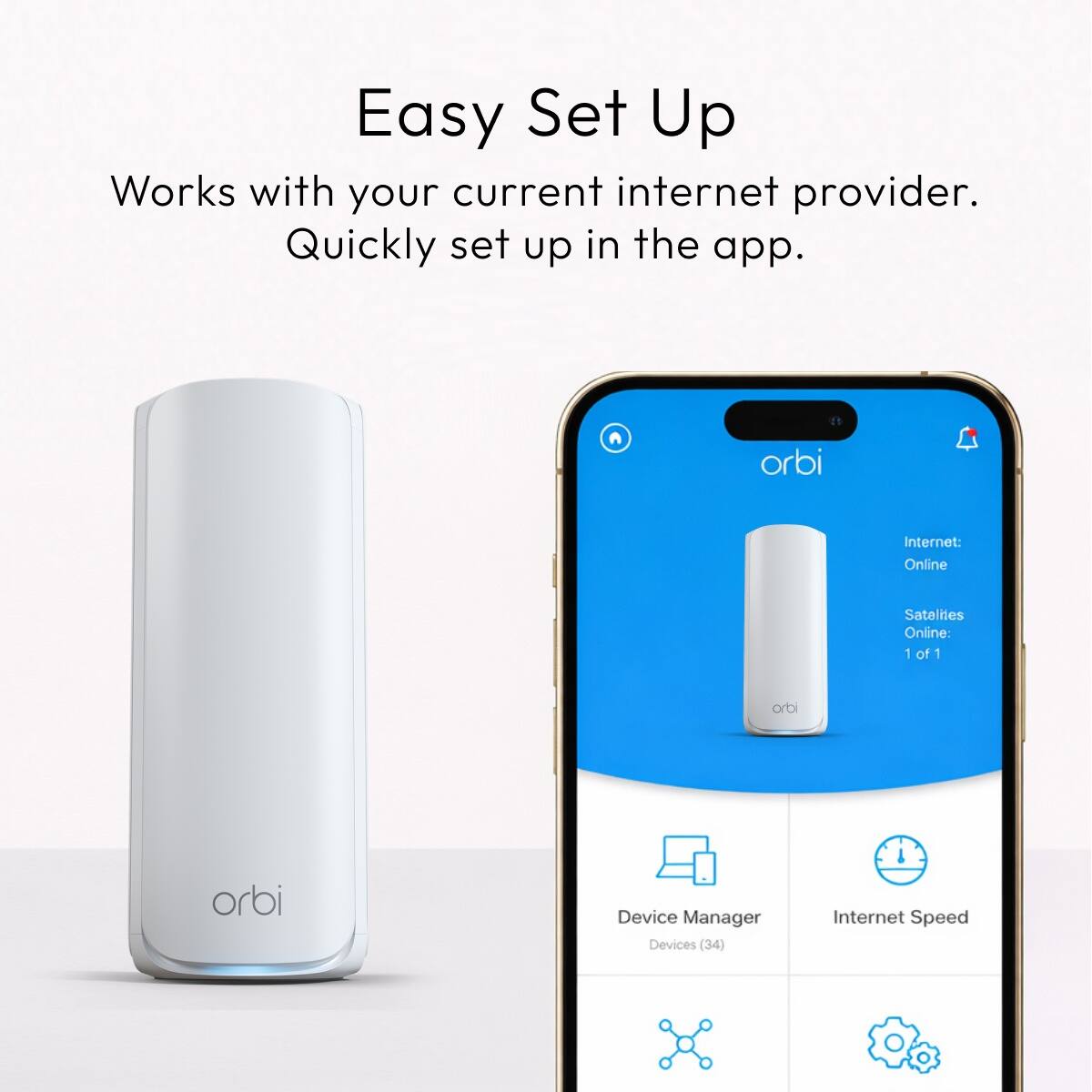 Easy Set Up  
Works with your current internet provider.  
Quickly set up in the app.  

orbi  
Internet: Online  
Satalites Online: 1 of 1  

orbi  
orbi  

Device Manager  
Devices (34)  

Internet Speed