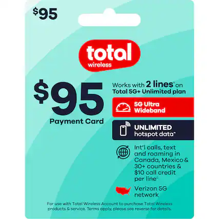 $95 total wireless
$95 Payment Card
Works with 2 lines* on Total 5G+ Unlimited plan
5G Ultra Wideband
UNLIMITED hotspot data*
Int'l calls, text and roaming in Canada, Mexico & 30+ countries & $10 call credit per line*
Verizon 5G network
For use with Total Wireless Account to purchase Total Wireless products & service. Terms apply, please see reverse for details.
*Terms apply.