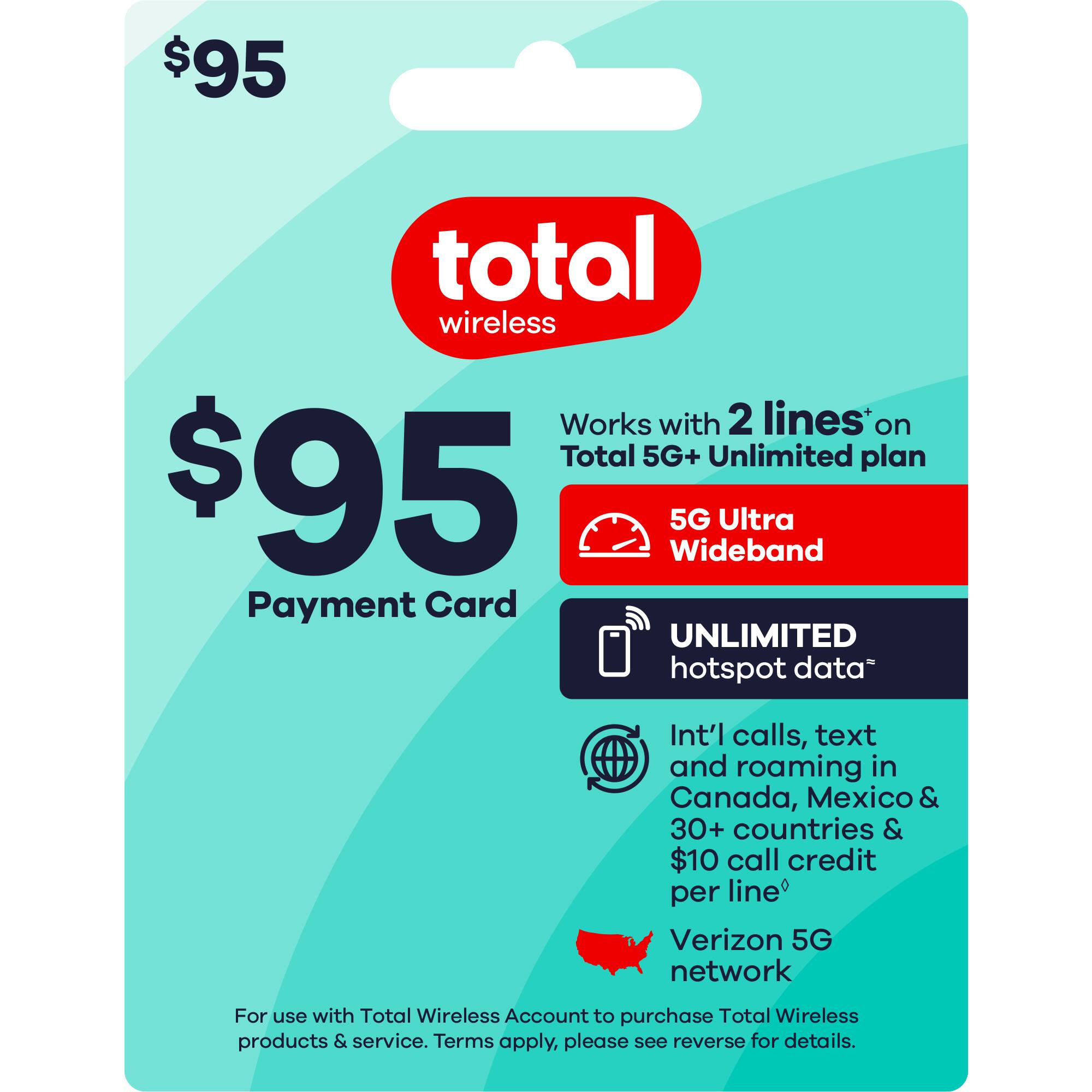 $95 total wireless  
$95 Payment Card  

Works with 2 lines* on Total 5G+ Unlimited plan  

5G Ultra Wideband  
UNLIMITED hotspot data*  

Int'l calls, text and roaming in Canada, Mexico & 30+ countries & $10 call credit per line*  

Verizon 5G network  

For use with Total Wireless Account to purchase Total Wireless products & service. Terms apply, please see reverse for details.  

*Terms apply.