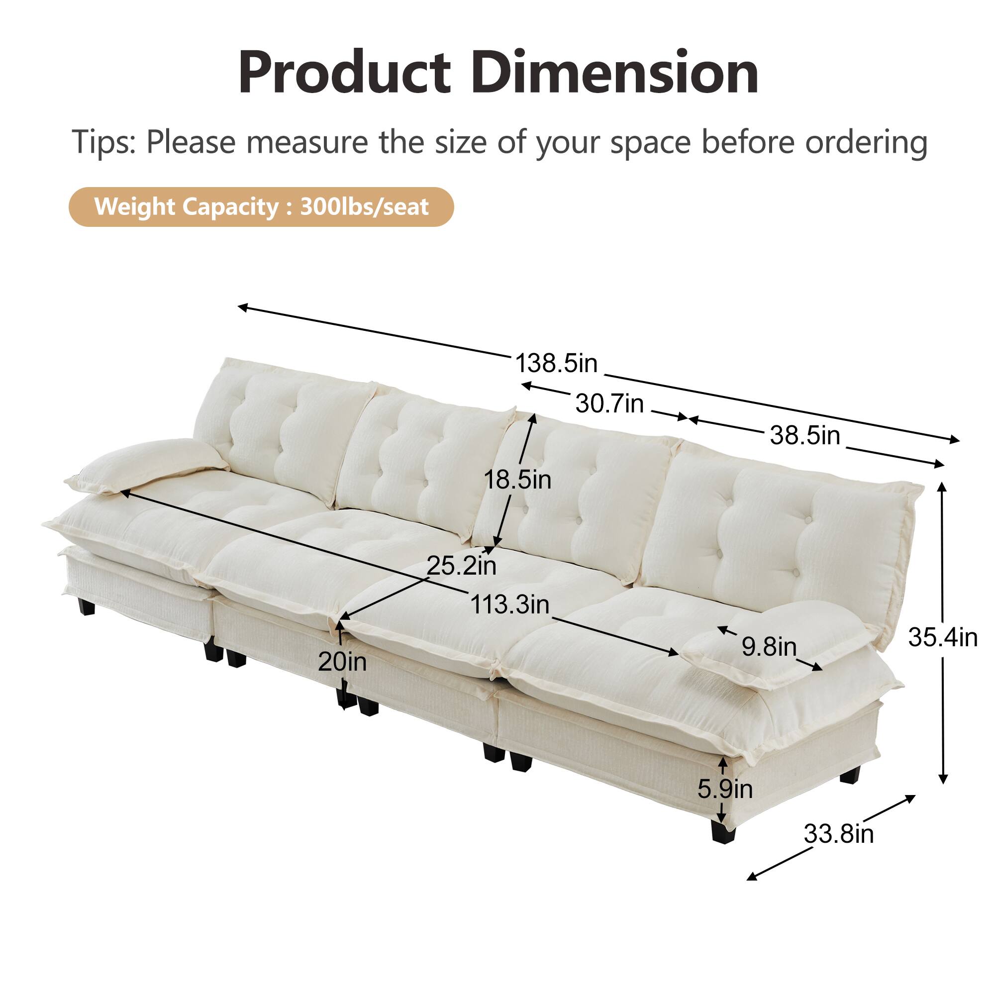 Product Dimension Tips: Please measure the size of your space before ordering  
Weight Capacity: 300lbs/seat  
138.5in  
30.7in  
38.5in  
18.5in  
20in  
25.2in  
113.3in  
9.8in  
35.4in  
5.9in  
33.8in