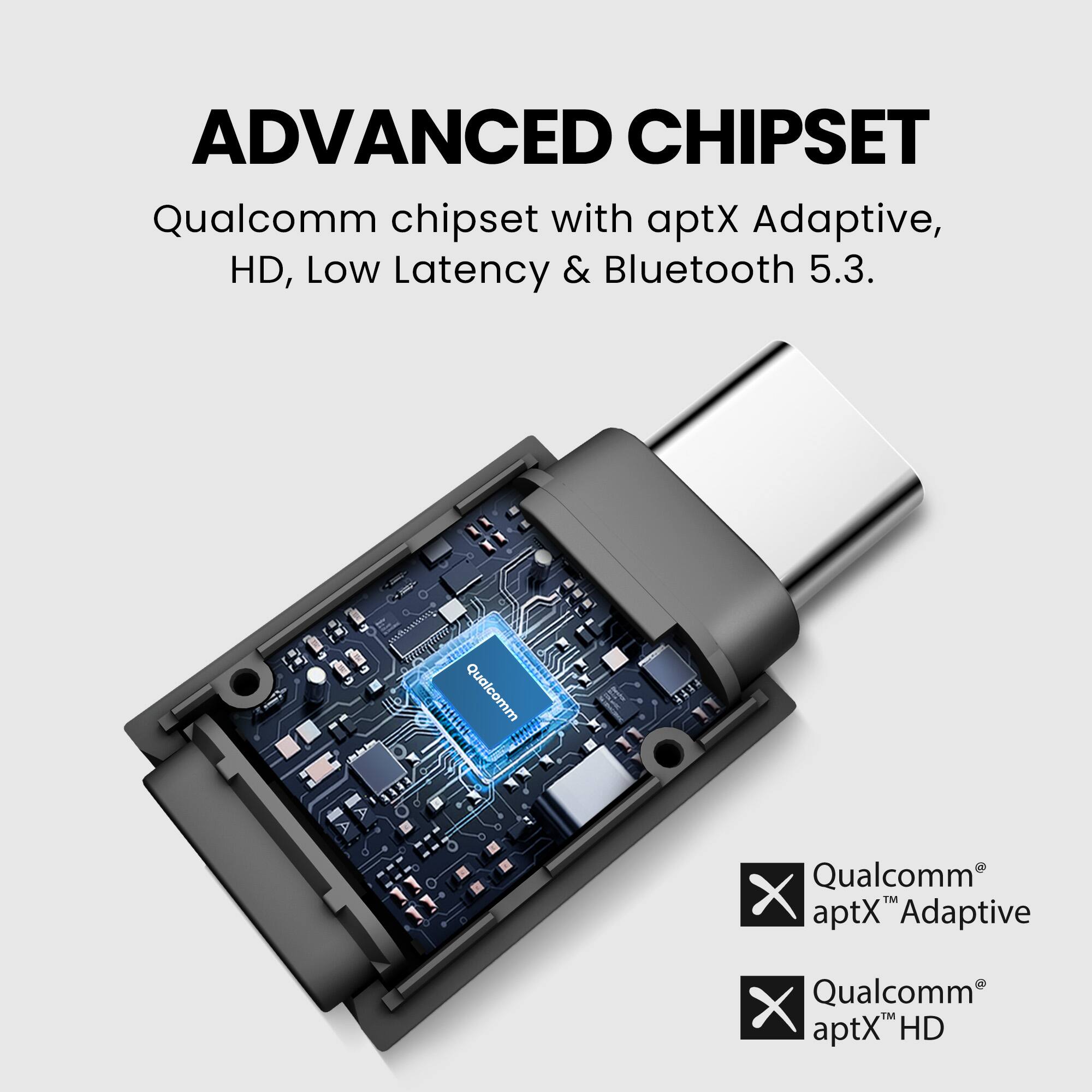 ADVANCED CHIPSET  
Qualcomm chipset with aptX Adaptive, HD, Low Latency & Bluetooth 5.3.

Qualcomm® aptX™ Adaptive  
Qualcomm® aptX™ HD