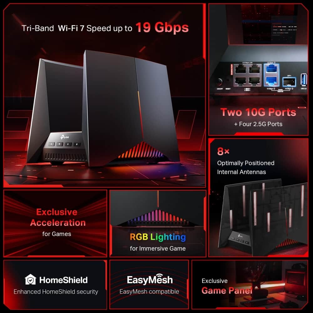 Tri-Band Wi-Fi 7 Speed up to 19 Gbps - - - - - - + - . Two 10G Ports + Four 2.5G Ports - - - - - - - - - - - - - - - - - - - - - - - - - - - - - - - - - - - - - - - - - - - - - - - - - - - - - - - - - - - - - - - - - - - - - - - - - - - - - - - - - - - - - - - - - - - - - - - - - - - - - - - - - - - - - - - - - - - - - - - - - - - - - - - - - - - - - - - - - - - - - - - - - - - - - - - - - - - - - - - - - - - - - - - - - - - - - - - - - - - - - - - - - - - - - - - - - - - - - - - - - - - - - - - - - - - - - - - - - - - - - - - - - - - - - - - - - - - - - - - - - - - - - - - - - - - - - - - - - - - - - - - - - - - - - - - - - - - - - - - - - - - - - - - - - - - - - - - - - - - - - - - - - - - - - - - - - - - - - - - - - - - - - - - - - - - - - - - - - - - - - - - - - - - - - - - - - - - - - - - - - - - - - - - - - - - - - - - - - - - - - - - - - - - - - - - - - - - - - - - - - - - - - - - - - - - - - - - - - - - - - - - - - - - - - - - - - - - - - - - - - - - - - - - - - - - - - - - - - - - - - - - - - - - - -